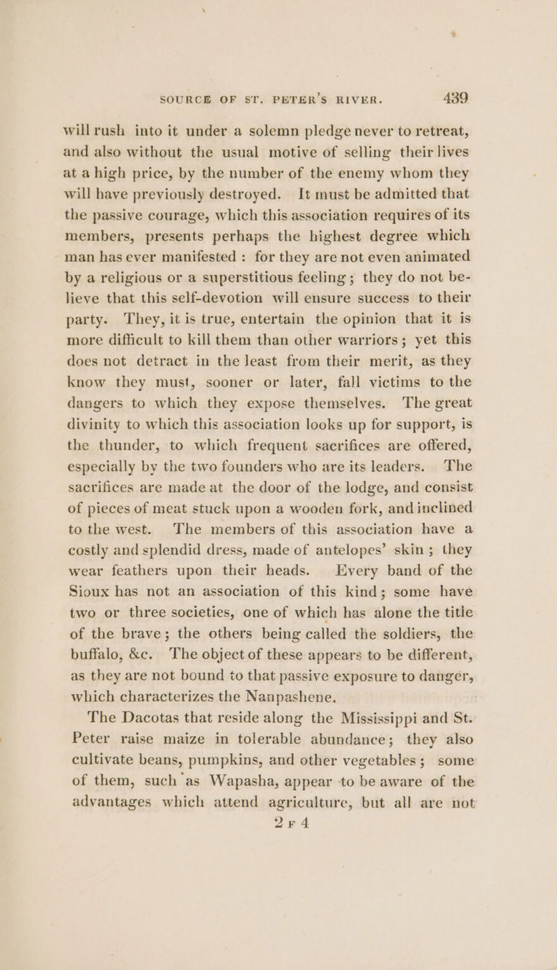 willrush into it under a solemn pledge never to retreat, and also without the usual motive of selling their lives at a high price, by the number of the enemy whom they will have previously destroyed. It must be admitted that the passive courage, which this association requires of its members, presents perhaps the highest degree which man has ever manifested : for they are not even animated by a religious or a superstitious feeling ; they do not be- lieve that this self-devotion will ensure success to their party. They, it is true, entertain the opinion that it is more difficult to kill them than other warriors; yet this does not detract in the Jeast from their merit, as they know they must, sooner or later, fall victims to the dangers to which they expose themselves. The great divinity to which this association looks up for support, is the thunder, to which frequent sacrifices are offered, especially by the two founders who are its leaders. The sacrifices are made at the door of the lodge, and consist of pieces of meat stuck upon a wooden fork, and inclined to the west. The members of this association have a costly and splendid dress, made of antelopes’ skin ; they wear feathers upon their heads. Every band of the Sioux has not an association of this kind; some have two or three societies, one of which has alone the title of the brave; the others being called the soldiers, the buffalo, &amp;c. The object of these appears to be different, as they are not bound to that passive exposure to danger, which characterizes the Nanpashene. The Dacotas that reside along the Mississippi and St. Peter raise maize in tolerable abundance; they also cultivate beans, pumpkins, and other vegetables; some of them, such as Wapasha, appear to be aware of the advantages which attend agriculture, but all are not 2r4