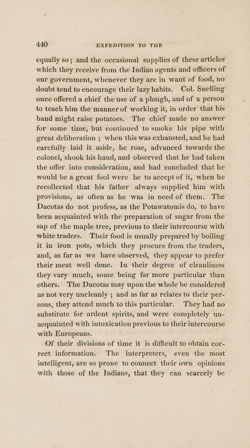equally so; and the occasional supplies of these articles which they receive from the Indian agents and officers of our government, whenever they are in want of food, no doubt tend to encourage their Jazy habits. Col. Snelling once offered a chief the use of a plough, and of a person to teach him the manner of working it, in order that his band might raise potatoes. The chief made no answer for some time, but continued to smoke his pipe with great deliberation ; when this was exhausted, and he had carefully laid it aside, he rose, advanced towards the colonel, shook his hand, and observed that he had taken the offer into consideration, and had concluded that he would be a great fool were he to accept of it, when he recollected that his father always supplied him with provisions, as often as he was in need of them. The Dacotas do not profess, as the Potawatomis do, to have been acquainted with the preparation of sugar from the sap of the maple tree, previous to their intercourse with white traders. Their food is usually prepared by boiling it in iron pots, which they procure from the traders, and, as far as we have observed, they appear to prefer their meat well done. In their degree of cleanliness they vary much, some being far more particular than others. The Dacotas may upon the whole be considered as not very uncleanly ; and as far as relates to their per- sons, they attend much to this particular. They had no substitute for ardent spirits, and were completely un- acquainted with intoxication previous to their intercourse with Europeans. : Of their divisions of time it is difficult to obtain cor- rect information. The interpreters, even the most intelligent, are so prone to connect their own opinions with those of the Indians, that they can scarcely be