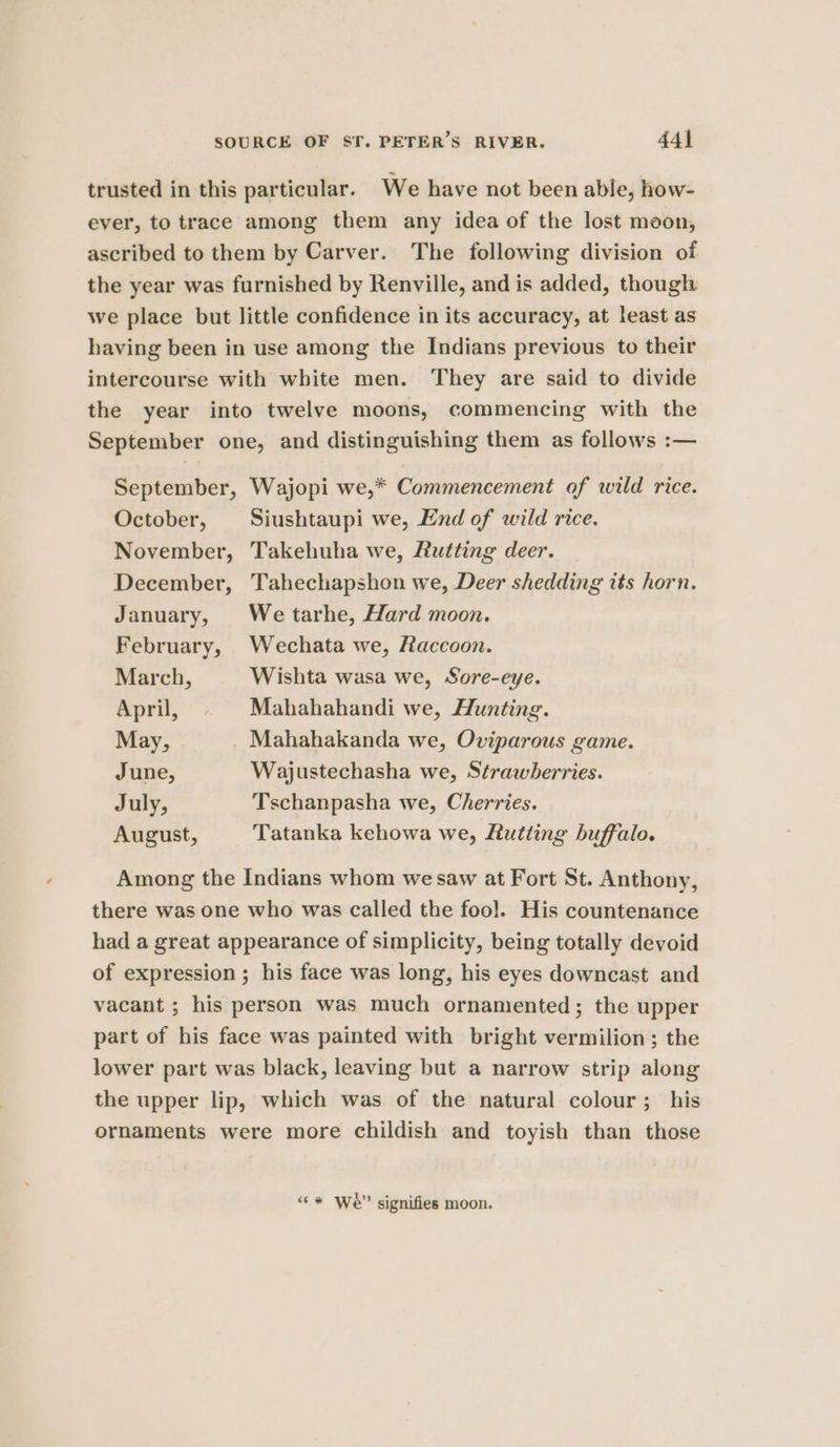 trusted in this particular. We have not been able, how- ever, to trace among them any idea of the lost moon, ascribed to them by Carver. The following division of the year was furnished by Renville, and is added, though we place but little confidence in its accuracy, at least as having been in use among the Indians previous to their intercourse with white men. They are said to divide the year into twelve moons, commencing with the September one, and distinguishing them as follows :— September, Wajopi we,* Commencement of wild rice. October, Siushtaupi we, End of wild rice. November, Takehuha we, Lutting deer. December, Tahechapshon we, Deer shedding its horn. January, We tarhe, Hard moon. February, Wechata we, faccoon. March, Wishta wasa we, Sore-eye. April, © Mahahahandi we, Hunting. May, Mahahakanda we, Oviparous game. June, Wajustechasha we, Strawberries. July, Tschanpasha we, Cherries. August, Tatanka kehowa we, Rutting buffalo. Among the Indians whom we saw at Fort St. Anthony, there was one who was called the foo]. His countenance had a great appearance of simplicity, being totally devoid of expression ; his face was long, his eyes downcast and vacant ; his person was much ornamented; the upper part of his face was painted with bright vermilion ; the lower part was black, leaving but a narrow strip along the upper lip, which was of the natural colour; his ornaments were more childish and toyish than those 1 ° . ‘¢* We?” signifies moon.