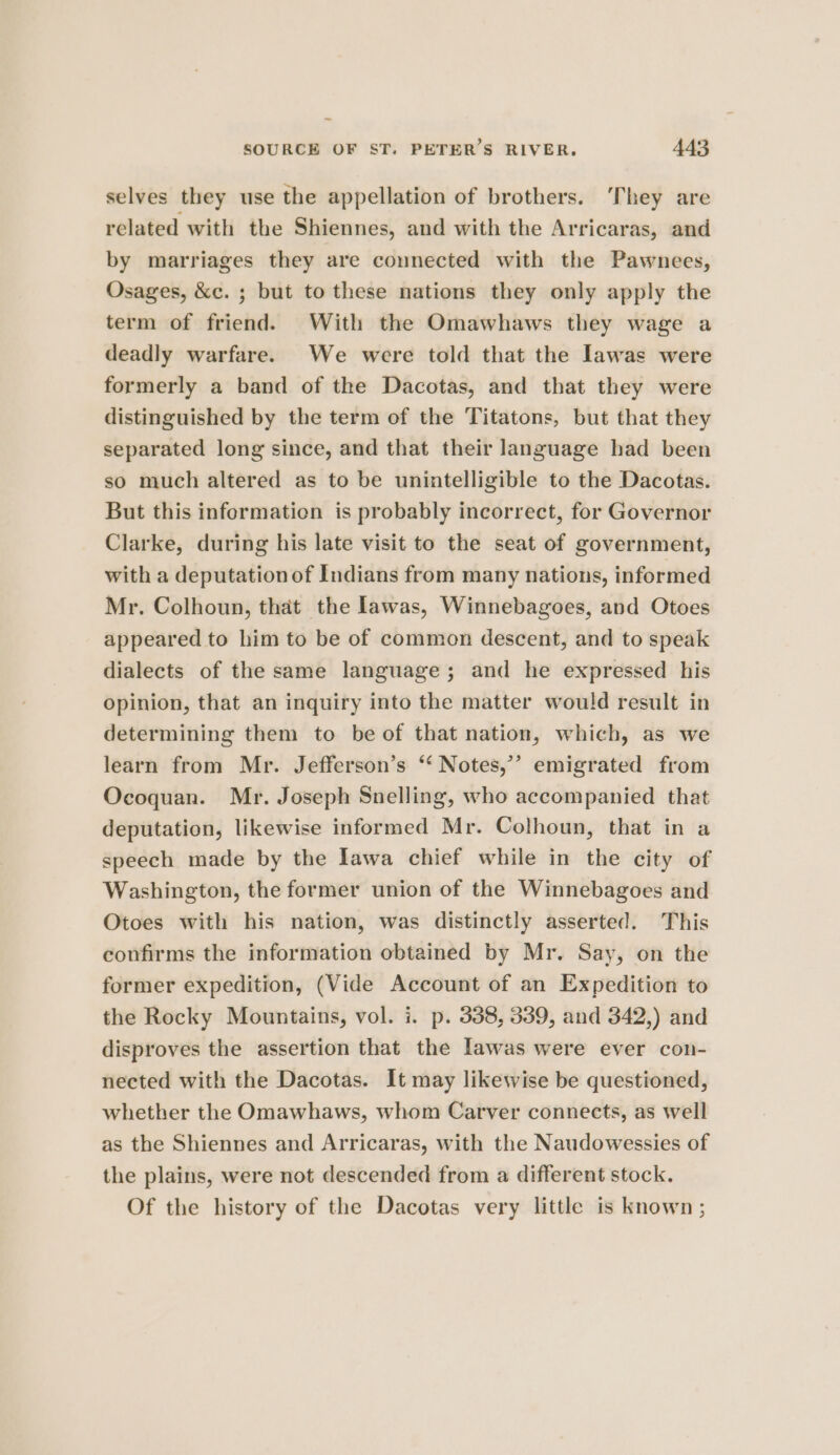 selves they use the appellation of brothers. They are related with the Shiennes, and with the Arricaras, and by marriages they are connected with the Pawnees, Osages, &amp;c. ; but to these nations they only apply the term of friend. With the Omawhaws they wage a deadly warfare. We were told that the Iawas were formerly a band of the Dacotas, and that they were distinguished by the term of the Titatons, but that they separated long since, and that their language had been so much altered as to be unintelligible to the Dacotas. But this information is probably incorrect, for Governor Clarke, during his late visit to the seat of government, with a deputation of Indians from many nations, informed Mr. Colhoun, that the lawas, Winnebagoes, and Otoes appeared to him to be of common descent, and to speak dialects of the same language; and he expressed his opinion, that an inquiry into the matter would result in determining them to be of that nation, which, as we learn from Mr. Jefferson’s ‘‘ Notes,’ emigrated from Ocoquan. Mr. Joseph Snelling, who accompanied that deputation, likewise informed Mr. Colhoun, that in a speech made by the Tawa chief while in the city of Washington, the former union of the Winnebagoes and Otoes with his nation, was distinctly asserted. This confirms the information obtained by Mr. Say, on the former expedition, (Vide Account of an Expedition to the Rocky Mountains, vol. i. p. 338, 339, and 342,) and disproves the assertion that the Iawas were ever con- nected with the Dacotas. It may likewise be questioned, whether the Omawhaws, whom Carver connects, as well as the Shiennes and Arricaras, with the Naudowessies of the plains, were not descended from a different stock. Of the history of the Dacotas very little is known ;