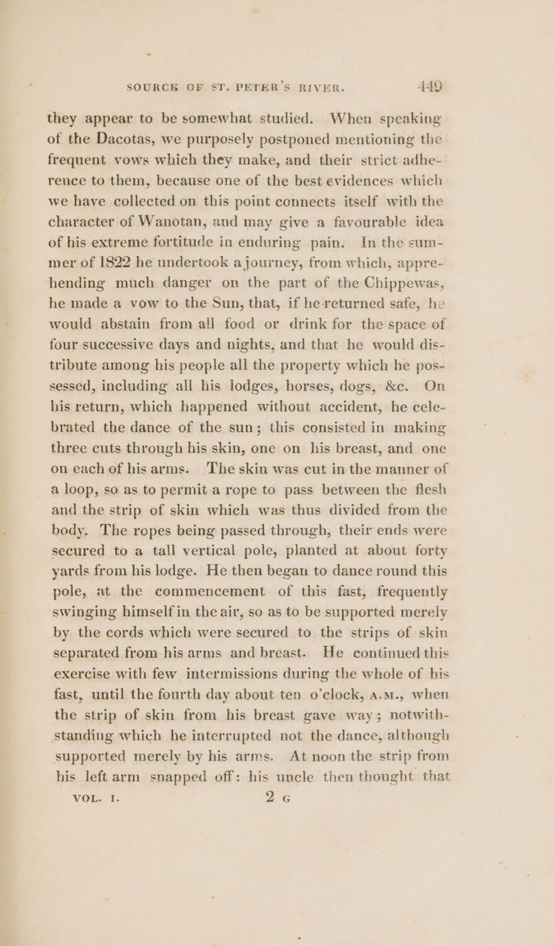 they appear to be somewhat studied. When speaking of the Dacotas, we purposely postponed mentioning the frequent vows which they make, and their strict adhe- rence to them, because one of the best evidences which we have collected on this point connects itself with the character of Wanotan, and may give a favourable idea of his extreme fortitude in enduring pain. In the sum- mer of 1822 he undertook a journey, from which, appre- hending much danger on the part of the Chippewas, he made a vow to the Sun, that, if he returned safe, he would abstain from all food or drink for the space of four successive days and nights, and that he would dis- tribute among his people all the property which he pos- sessed, including all his lodges, horses, dogs, &amp;c. On his return, which happened without accident, he cele- brated the dance of the sun; this consisted in making three cuts through his skin, one on his breast, and one on each of hisarms. The skin was cut in the manner of a loop, so as to permit a rope to pass between the flesh and the strip of skin which was thus divided from the body. The ropes being passed through, their ends were secured to a tall vertical pole, planted at about forty yards from his lodge. He then began to dance round this pole, at the commencement of this fast, frequently swinging himself in the air, so as to be supported merely by the cords which were secured to the strips of skin separated from his arms and breast. He continued this exercise with few intermissions during the whole of his fast, until the fourth day about ten o’clock, a.m., when the strip of skin from his breast gave way; notwith- standing which he interrupted not the dance, although supported merely by his arms. At noon the strip from his left arm snapped off: his uncle then thought that VOL. 1. oa 6