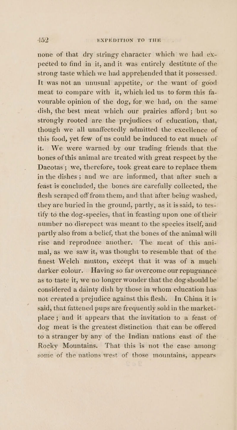 none of that dry stringy character which we had ex- pected to find in it, and it was entirely destitute of the strong taste which we had apprehended that it possessed. It was not an unusual appetite, or the want of good meat to compare with it, which led us to form this fa- vourable opinion of the dog, for we had, on the same dish, the best meat which our prairies afford; but so strongly rooted are the prejudices of education, that, though we all unaffectedly admitted the excellence of this food, yet few of us could be induced to eat much of it. We were warned by our trading friends that the bones of this animal are treated with great respect by the Dacotas ; we, therefore, took great care to replace them in the dishes ; and we are informed, that after such a feast is concluded, the bones are carefully collected, the flesh scraped off from them, and that after being washed, they are buried in the ground, partly, as it is said, to tes- tify to the dog-species, that in feasting upon one of their number no disrepect was meant to the species itself, and partly also from a belief, that the bones of the animal will rise and reproduce another. The meat of this ani- mal, as we saw it, was thought to resemble that of the finest Welch mutton, except that it was of a much darker colour. Having so far overcome our repugnance as to taste it, we no longer wonder that the dog should be considered a dainty dish by those in whom education has not created a prejudice against this flesh. In China it is said, that fattened pups are frequently sold in the market- place ; and it appears that the invitation to a feast of dog meat is the greatest distinction that can be offered to a stranger by any of the Indian nations east of the Rocky Mountains. That this is not the case among some of the nations west of those mountains, appears