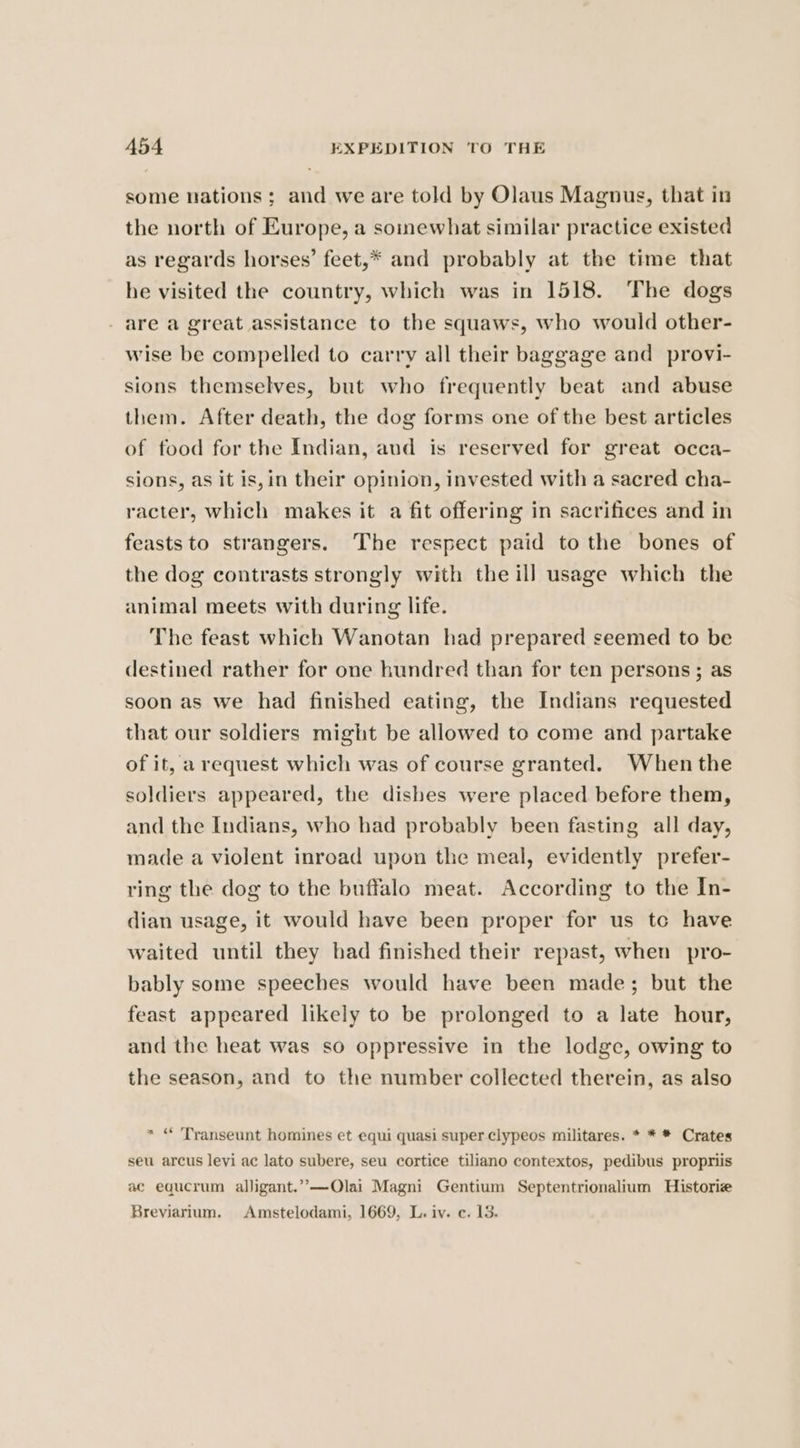 some nations; and we are told by Olaus Magnus, that in the north of Europe, a somewhat similar practice existed as regards horses’ feet,* and probably at the time that he visited the country, which was in 1518. The dogs are a great assistance to the squaws, who would other- wise be compelled to carry all their baggage and provi- sions themselves, but who frequently beat and abuse them. After death, the dog forms one of the best articles of food for the Indian, and is reserved for great occa- sions, as it is, in their opinion, invested with a sacred cha- racter, which makes it a fit offering in sacrifices and in feasts to strangers. The respect paid to the bones of the dog contrasts strongly with the ill usage which the animal meets with during life. The feast which Wanotan had prepared seemed to be destined rather for one hundred than for ten persons ; as soon as we had finished eating, the Indians requested that our soldiers might be allowed to come and partake of it, a request which was of course granted. When the soldiers appeared, the dishes were placed before them, and the Indians, who had probably been fasting all day, made a violent inroad upon the meal, evidently prefer- ring the dog to the buffalo meat. According to the In- dian usage, it would have been proper for us tc have waited until they had finished their repast, when pro- bably some speeches would have been made; but the feast appeared likely to be prolonged to a late hour, and the heat was so oppressive in the lodge, owing to the season, and to the number collected therein, as also * “ 'Transeunt homines et equi quasi super clypeos militares. * * * Crates seu arcus levi ac lato subere, seu cortice tiliano contextos, pedibus propriis ac equcrum alligant.’”-—QOlai Magni Gentium Septentrionalium Historie Breviarium. Amstelodami, 1669, L. iv. ec. 13.