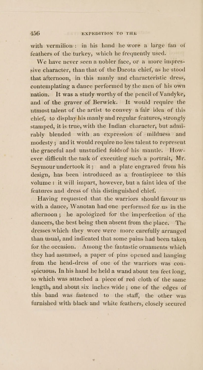 with vermilion: in his hand he wore a large fan of feathers of the turkey, which he frequently used. We have never seen a nobler face, or a more impres- sive character, than that of the Dacota chief, as he stood that afternoon, in this manly and characteristic dress, contemplating a dance performed by the men of his own nation. It was a study worthy of the pencil of Vandyke, and of the graver of Berwick. It would require the utmost talent of the artist to convey a fair idea of this chief, to display his manly and regular features, strongly stamped, it is true, with the Indian character, but admi- rably blended with an expression of mildness and modesty ; and it would require no less talent to represent the graceful and unstudied foldsof his mantle. How- ever difficult the task of executing such a portrait, Mr. Seymour undertook it; and a plate engraved from his design, has been introduced as a frontispiece to this volume: it will impart, however, but a faint idea of the features and dress of this distinguished chief. Having requested that the warriors should favour us with a dance, Wanotan had one performed for us in the afternoon; he apologized for the imperfection of the dancers, the best being then absent from the place. The dresses which they wore were more carefully arranged than usual, and indicated that some pains had been taken for the occasion. Among the fantastic ornaments which they had assumed, a paper of pins opened and hanging from the head-dress of one of the warriors was con- spicuous. In his hand he held a wand about ten feet long, to which was attached a piece of red cloth of the same length, and about six inches wide; one of the edges of this band was fastened to the staff, the other was furnished with black and white feathers, closely secured