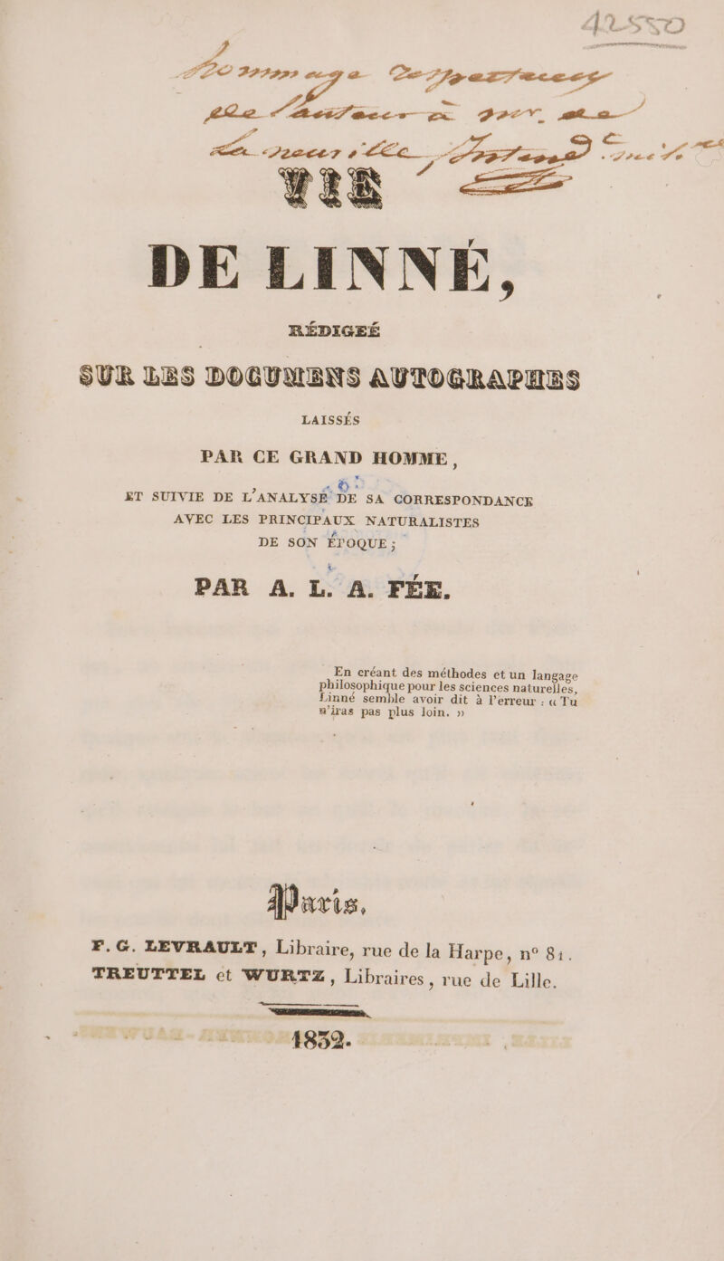 DE LINNÉ, RÉDIGEÉ SUR LES DOCUMENS AUTOGRAPHRS LAISSÉS PAR CE GRAND HOMME, «G: ET SUIVIE DE L’ANALYSÉ DE SA CORRESPONDANCE AVEC LES PRINCIPAUX NATURALISTES DE SON ÉPOQUE ; PAR A. L. À. FÉE. En créant des méthodes et un langage philosophique pour les Sciences naturelles, Linné semble avoir dit à l'erreur : « Tu a’iras pas plus loin. » Davis, F.G. LEVRAULT, Libraire, rue de la Harpe, n° 81. TREUTTEL ct WURTZ ; Libraires, rue de Lille. me CRE E M ee … 1832.