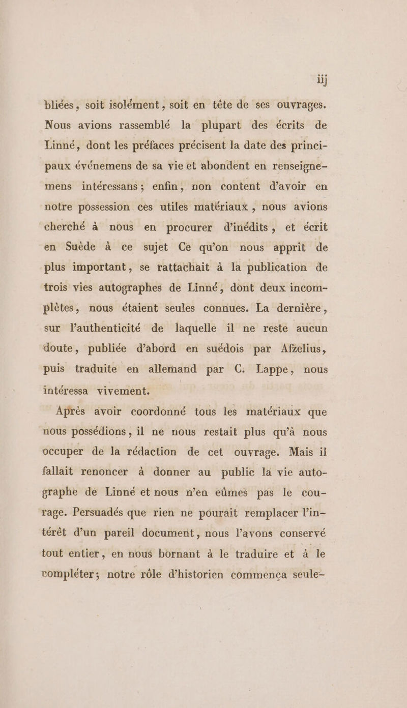 ii} bliées, soit isolément, soit en tête de ses ouvrages. Nous avions rassemblé la plupart des écrits de Linné, dont les préfaces précisent la date des princi- paux événemens de sa vie et abondent en renseigne mens intéressans ; enfin, on content d’avoir en notre possession ces utiles matériaux , nous avions cherché à nous en procurer d’inédits, et écrit en Suède à ce sujet Ce qu'on nous apprit de plus important, se rattachait à la publication de trois vies autographes de Linné, dont deux incom- plètes, nous étaient seules connues. La dernière, sur l'authenticité de laquelle il ne reste aucun doute, publiée d’abord en suédois par Afzelius, puis traduite en allernand par C: Lappe, nous intéressa vivement. Aprés avoir coordonné tous les matériaux que nous possédions , il ne nous restait plus qu'à nous occuper de la rédaction de cet ouvrage. Mais il fallait renoncer à donner au public la vie auto- graphe de Linné et nous n’en eûmes pas le cou- rage. Persuadés que rien ne pourait remplacer lin- térêt d’un pareil document, nous l'avons conservé tout entier, en nous bornant à le traduire et 4 le compléter; notre rôle d’historien commença seule-