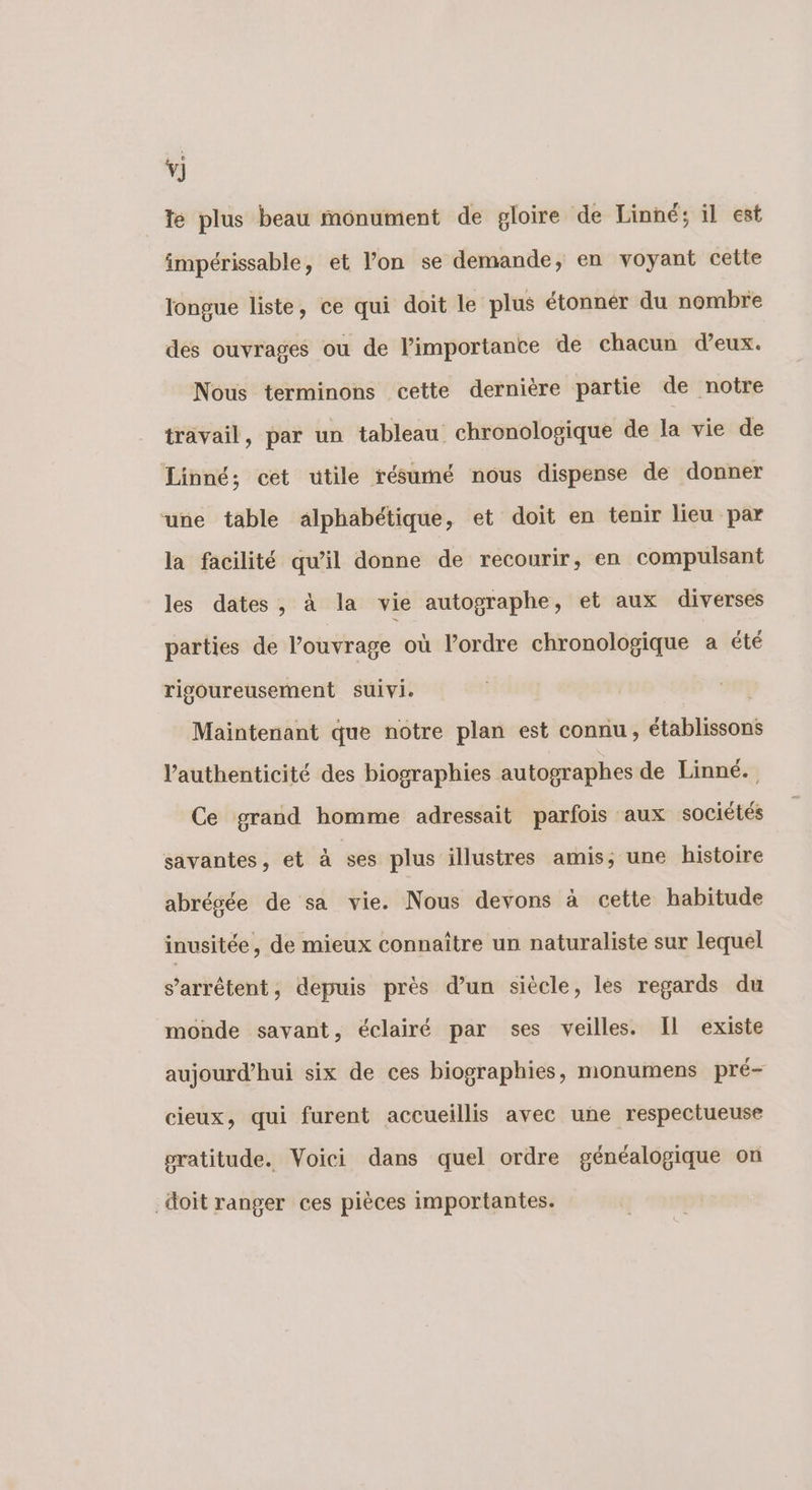 Te plus beau monument de gloire de Linné; il est impérissable, et l’on se demande, en voyant cette longue liste, ce qui doit le plus étonnér du nombre des ouvrages ou de l’importance de chacun d’eux. Nous terminons cette dernière partie de notre travail, par un tableau chronologique de la vie de Linné; cet utile résumé nous dispense de donner une table alphabétique, et doit en tenir lieu par la facilité qu’il donne de recourir, en compulsant les dates, à la vie autographe, et aux diverses parties de l’ouvrage où l’ordre chronologique a été rigoureusement suivi. | Maintenant que notre plan est connu, établissons l'authenticité des biographies autographes de Linné. Ce grand homme adressait parfois aux sociétés savantes, et à ses plus illustres amis; une histoire abrégée de sa vie. Nous devons à cette habitude inusitée, de mieux connaître un naturaliste sur lequel s’arrétent, depuis près d’un siècle, les regards du monde savant, éclairé par ses veilles. Il existe aujourd’hui six de ces biographies, monumens pré- cieux, qui furent accueillis avec une respectueuse pratitude. Voici dans quel ordre généalogique on doit ranger ces pièces importantes.