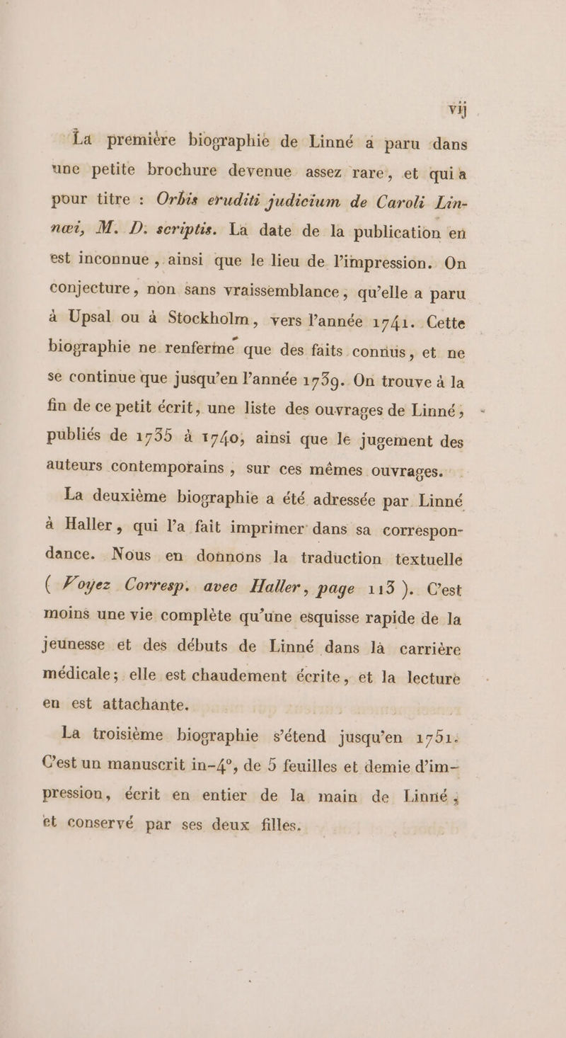 vi ‘La première biographie de Linné 4 paru ‘dans une petite brochure devenue assez rare, et quia pour titre : Orbis eruditi judicium de Caroli Lin- nœi, M. D, scriptis. La date de la publication en est inconnue , ainsi que le lieu de l’impression. On conjecture, non sans vraissemblance, qu’elle a paru à Upsal ou à Stockholm, vers l’année 1741. Cette biographie ne renferme que des faits connus, et ne se continue que jusqu’en l’année 1739. On trouve à la fin de ce petit écrit, une liste des ouvrages de Linné ; publiés de 1735 à 1740; ainsi que le jugement des auteurs contempotains , sur ces mêmes ouvrages. La deuxième biographie a été adressée par Linné à Haller, qui l’a fait imprimer dans sa correspon- dance. Nous en donnons la traduction textuelle ( Voyez Corresp. avec Haller, page 113 ). C’est moins une vie complète qu’une esquisse rapide de la Jeunesse et des débuts de Linné dans là carrière médicale; elle est chaudement écrite, et la lecture en est attachante. La troisième biographie sétend jusqu'en 1751: Cest un manuscrit in-4°, de 5 feuilles et demie d’im- pression, écrit en entier de la main de Linné; et conservé par ses deux filles.