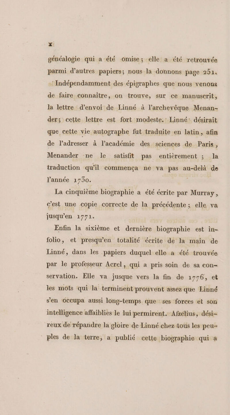 ZX: généalogie qui a été omise; elle a été retrouvée parmi d’autres papiers; nous la donnons page 251. -’Indépendamment des épigraphes que nous venons de faire connaître, on trouve, sur ce manuscrit, la lettre d’envoi de Linné à l’archevêque Menan- der; cette lettre est fort modeste.’ Linné: désirait que cette vie autographe fut traduite en latin, afin de l’adresser à l’académie des sciences de Paris , Menander ne le satisfit pas entièrement ; la traduction qu’il commença ne va pas au-delä de l’année 1730. 7 La cinquième biographie a été écrite par Murray, c’est une copie correcte de la précédente ; elle va jusqu’en 1771. | Enfin la sixième et dernière biographie est in- folio, et presqu’en totalité écrite de la main de Linné, dans les papiers duquel elle a été trouvée par le professeur Acrel, qui a pris soin de sa con- servation. Elle va jusque vers la fin de 1776, et les mots qui la terminent prouvent assez que Linné s’en OCCupa aussi long-temps que ses forces et son intelligence affaiblies le lui permirent. Afsélius, dési- reux de répandre la gloire de Linné chez tous les peu- ples de la terre, a publié cette biographie qui à