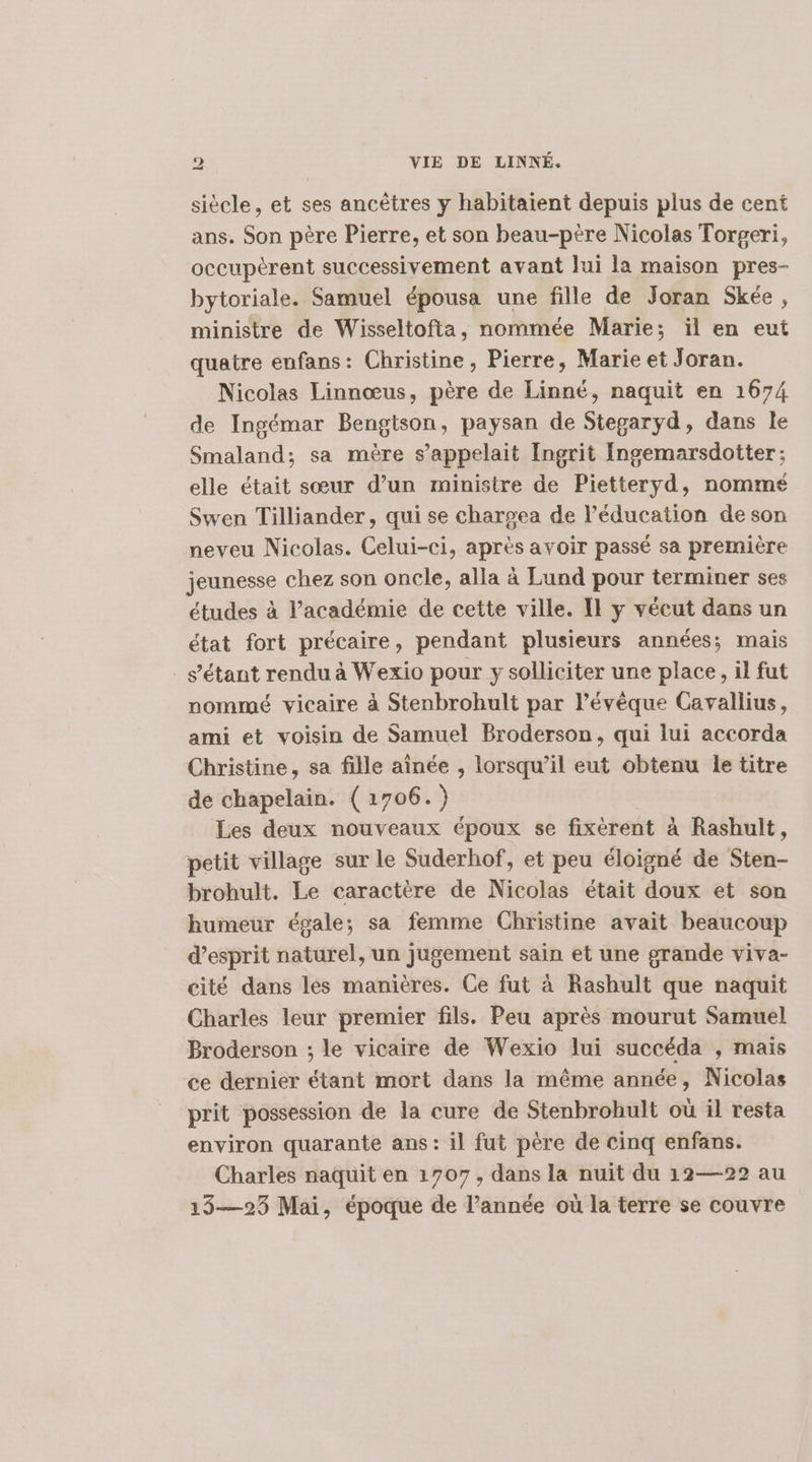 siècle, et ses ancètres y habitaient depuis plus de cent ans. Son père Pierre, et son beau-ptre Nicolas Torgeri, occupèrent successivement avant Jui la maison pres- bytoriale. Samuel épousa une fille de Joran Skée, ministre de Wisseltofta, nommée Marie; ïl en eut quatre enfans: Christine, Pierre, Marie et Joran. Nicolas Linnœus, père de Linné, naquit en 1674 de Ingémar Bengtson, paysan de Stegaryd, dans le Smaland; sa mère s'appelait Ingrit Ingemarsdotter; elle était sœur d’un ministre de Pietteryd, nommé Swen Tilliander, qui se chargea de l'éducation de son neveu Nicolas. Celui-ci, après avoir passé sa première jeunesse chez son oncle, alla à Lund pour terminer ses études à l’académie de cette ville. Il y vécut dans un état fort précaire, pendant plusieurs années; mais s'étant rendu à Wexio pour y solliciter une place, il fut nommé vicaire à Stenbrohult par l’évèque Cavallius, ami et voisin de Samuel Broderson, qui lui accorda Christine, sa fille aînée , lorsqu'il eut obtenu le titre de chapelain. (1706.) Les deux nouveaux époux se fixérent à Rashult, petit village sur le Suderhof, et peu éloigné de Sten- brohult. Le caractère de Nicolas était doux et son humeur égale; sa femme Christine avait beaucoup d'esprit naturel, un jugement sain et une grande viva- cité dans les manières. Ce fut à Rashult que naquit Charles leur premier fils. Peu après mourut Samuel Broderson ; le vicaire de Wexio lui succéda , mais ce dernier étant mort dans la même année, Nicolas prit possession de la cure de Stenbrohult où il resta environ quarante ans : il fut père de cinq enfans. Charles naquit en 1707, dans la nuit du 12—22 au 13—25 Mai, époque de l’année où la terre se couvre