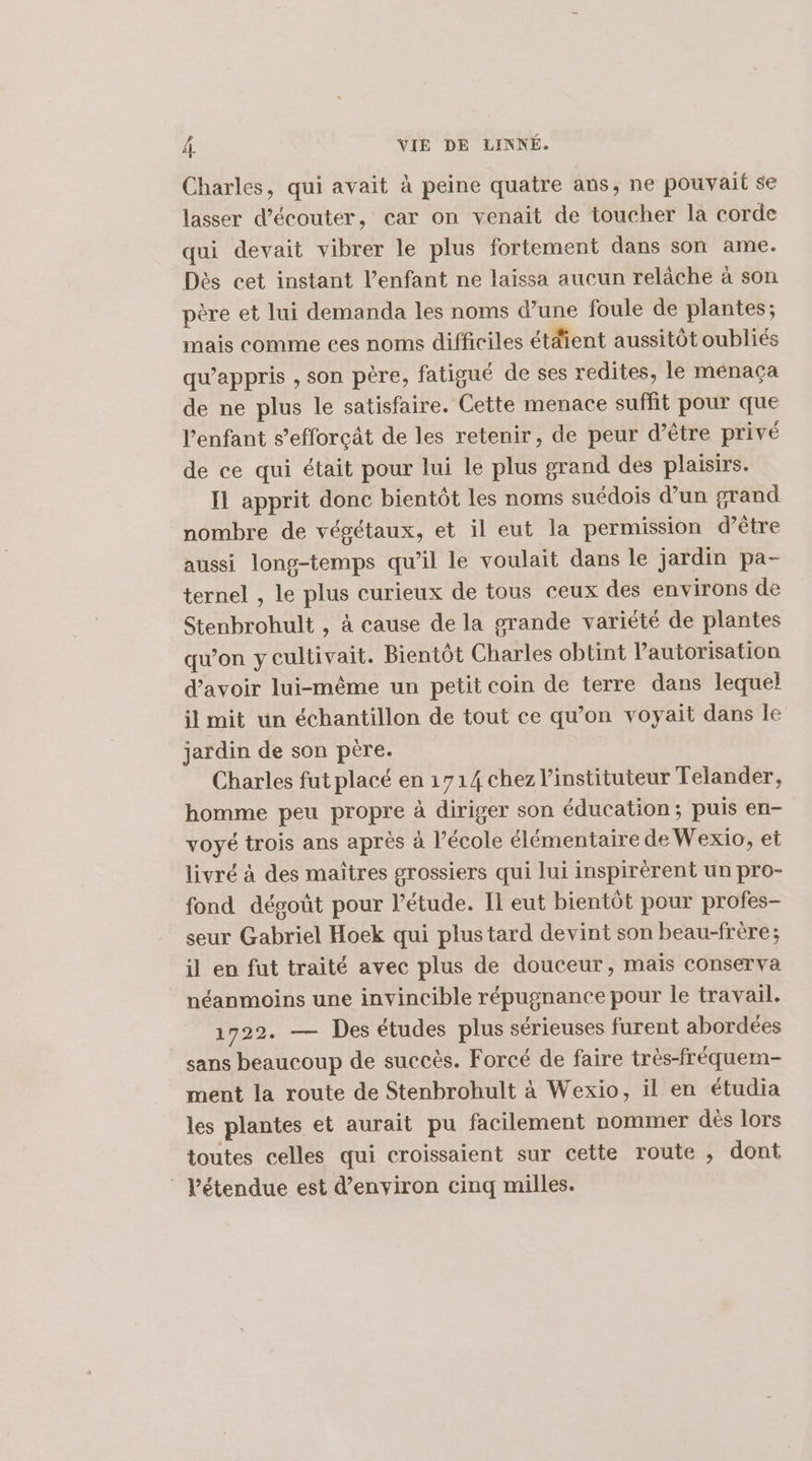 Charles, qui avait à peine quatre ans, ne pouvait se lasser d’écouter, car on venait de toucher la corde qui devait vibrer le plus fortement dans son ame. Dès cet instant l'enfant ne laissa aucun relâche à son père et lui demanda les noms d’une foule de plantes; mais comme ces noms difficiles étdient aussitôt oubliés qu’appris , son père, fatigué de ses redites, le menaça de ne plus le satisfaire. Cette menace suffit pour que l'enfant s’efforçât de les retenir, de peur d’être privé de ce qui était pour lui le plus grand des plaisirs. Il apprit donc bientôt les noms suédois d’un grand nombre de végétaux, et il eut la permission d’être aussi long-temps qu’il le voulait dans le jardin pa- ternel , le plus curieux de tous ceux des environs de Stenbrohult , à cause de la grande variété de plantes qu'on y cultivait. Bientôt Charles obtint l'autorisation d’avoir lui-même un petit coin de terre dans lequel il mit un échantillon de tout ce qu’on voyait dans le jardin de son père. Charles fut placé en 1714 chez l’instituteur Telander, homme peu propre à diriger son éducation; puis en- voyé trois ans après à l’école élémentaire de Wexio, et livré à des maîtres grossiers qui lui inspirèrent un pro- fond dégoût pour l'étude. Il eut bientôt pour profes- seur Gabriel Hoek qui plustard devint son beau-frère; il en fut traité avec plus de douceur, mais conserva néanmoins une invincible répugnance pour le travail. 1722. — Des études plus sérieuses furent abordées sans beaucoup de succès. Forcé de faire très-fréquem- ment la route de Stenbrohult à Wexio, il en étudia les plantes et aurait pu facilement nommer dés lors toutes celles qui croissaient sur cette route , dont l'étendue est d'environ cinq milles.