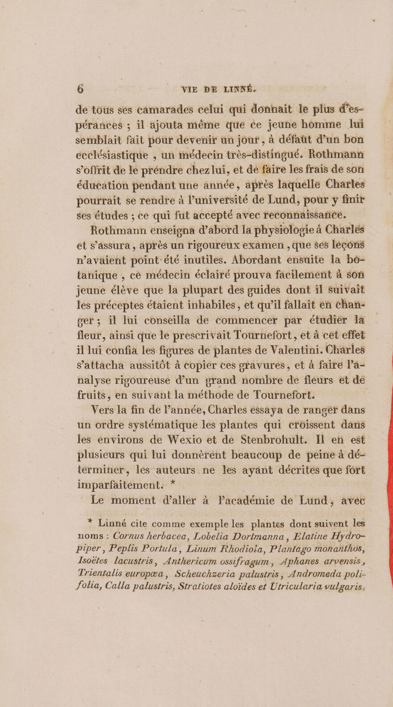 de tous sés camarades celui qui donhait le plus d’es- pérances ; il ajouta même que ce jeune homme lui semblait fait pour devenir un jouf , à défaüt d’un bon ecclésiastique , un médecin très-distingué. Rothmann s’offrit de le préndre chez lui, et de faire les frais de son éduéation pendant une année, après laquelle Chartes pourrait se rendre à l’université de Lund, pour ÿ finir ses études ; ce qui fut accepté avec reconnaissance. AGtFinianti enseigna d’abord la physiologie à Charlés et s’assura , après un rigoureux examen , Que sés léçons n'avaient Béint êté inutiles. Abordant ensuite la bo- tanique , cé médecin éclairé prouva facilement à son jeune élève que la plupart des guides dont il suivait les préceptes étaient inhabiles, et qu’il fallait en chan- ser; il lui conseilla de commencer par étudier la fleur, ainsi que le prescrivait Tournefort, et à cet effet il lui confia les figures de plantes de Valentini. Charles attacha aussitôt à copier ces gravures, et à faire Pa- nalyse rigoureuse d’un grand nombre de fleurs ét de fruits, en suivant la méthode de Tournefort. Vers la fin de l’année, Charles essaya de rangér dans un ordre systématique les plantes qui croissent dans les environs de Wexio et de Stenbrohult. Il en est plusieurs qui lui donnèrent beaucoup de peine à dé- terminer, les auteurs ne les ayant décrites que fort imparfaitement: * | Le moment d'aller à lPacadémie de Lund, avec * Linné cite comme exemple les plantes dont suivent les noms : Cornus herbacea, Lobelia Dortmanna, Elatine Hydro- biper, Peplis Portula, Lo Rhodiola, nuire monaïfhos, Isoëtes lacustris, Aniheri cum ossifragurm., Aphanes arvensis., Trientalis europæa, Scheuchzeria palustris, Andromeda poli. folia, Calla palustris, Stratiotes aloïdes et Utricularia vulgaris.