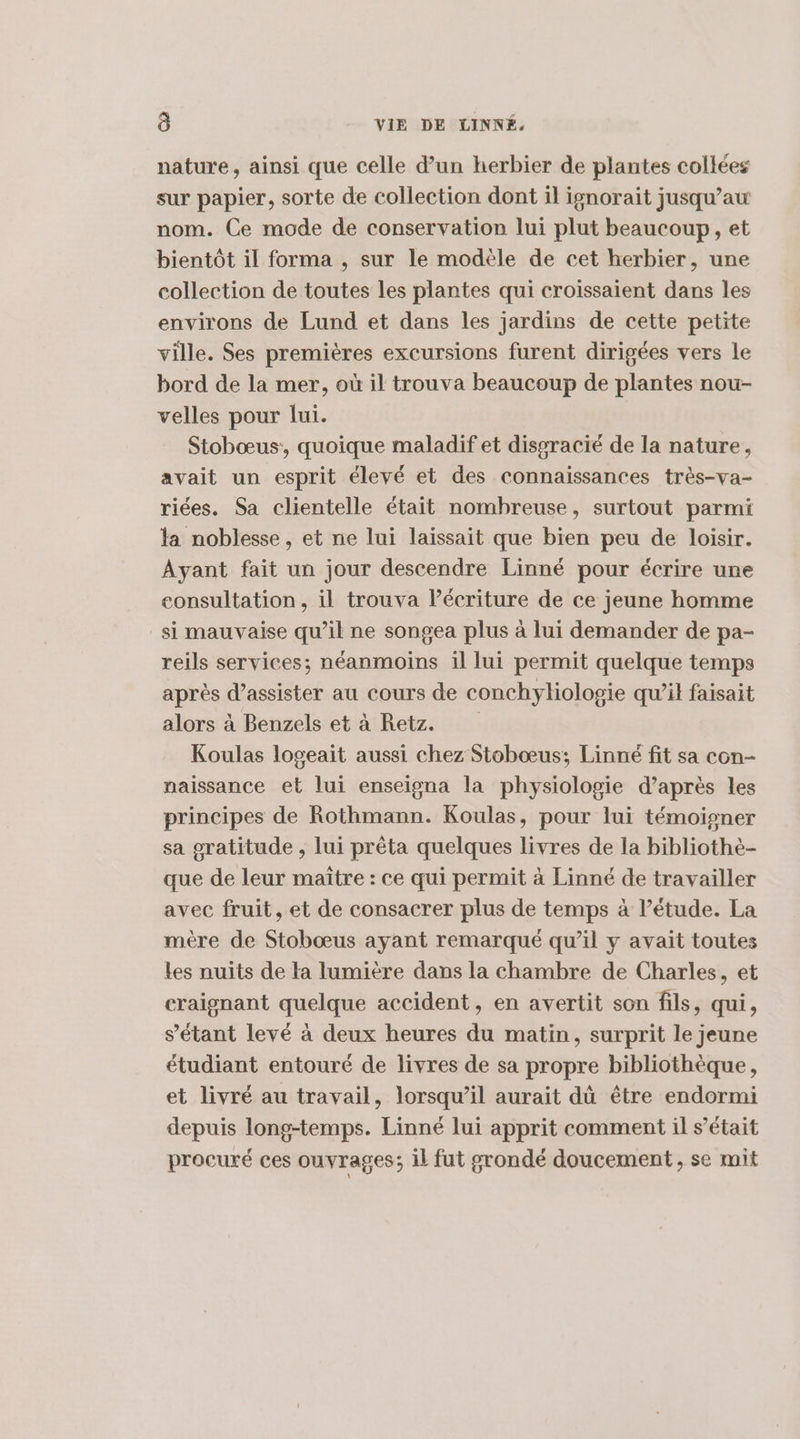 nature, ainsi que celle d’un herbier de plantes collées sur papier, sorte de collection dont il ignorait jusqu’au nom. Ce mode de conservation lui plut beaucoup, et bientôt il forma , sur le modèle de cet herbier, une collection de toutes les plantes qui croissaient dans les environs de Lund et dans les jardins de cette petite ville. Ses premières excursions furent dirigées vers le bord de la mer, où il trouva beaucoup de plantes nou- velles pour lui. Stobœus:, quoique maladif et dissracié de la nature, avait un esprit élevé et des connaissances très-va- riées. Sa clientelle était nombreuse, surtout parmi la noblesse, et ne lui laissait que bien peu de loisir. Ayant fait un jour descendre Linné pour écrire une consultation, il trouva Pécriture de ce jeune homme si mauvaise qu’il ne songea plus à lui demander de pa- reils services; néanmoins il lui permit quelque temps après d'assister au cours de conchyliologie qu’il faisait alors à Benzels et à Retz. Koulas logeait aussi chez Stobœus; Linné fit sa con- naissance et lui enseigna la physiologie d’après les principes de Rothmann. Koulas, pour lui témoigner sa gratitude , lui prêta quelques livres de la bibliothè- que de leur maître : ce qui permit à Linné de travailler avec fruit, et de consacrer plus de temps à l'étude. La mère de Stobœus ayant remarqué qu’il y avait toutes les nuits de Ha lumière dans la chambre de Charles, et craignant quelque accident, en avertit son fils, qui, s'étant levé à deux heures du matin, surprit le jeune étudiant entouré de livres de sa propre bibliothèque, et livré au travail, lorsqu'il aurait dû être endormi depuis long-temps. Linné lui apprit comment il s'était procuré ces ouvrages; il fut grondé doucement, se mit