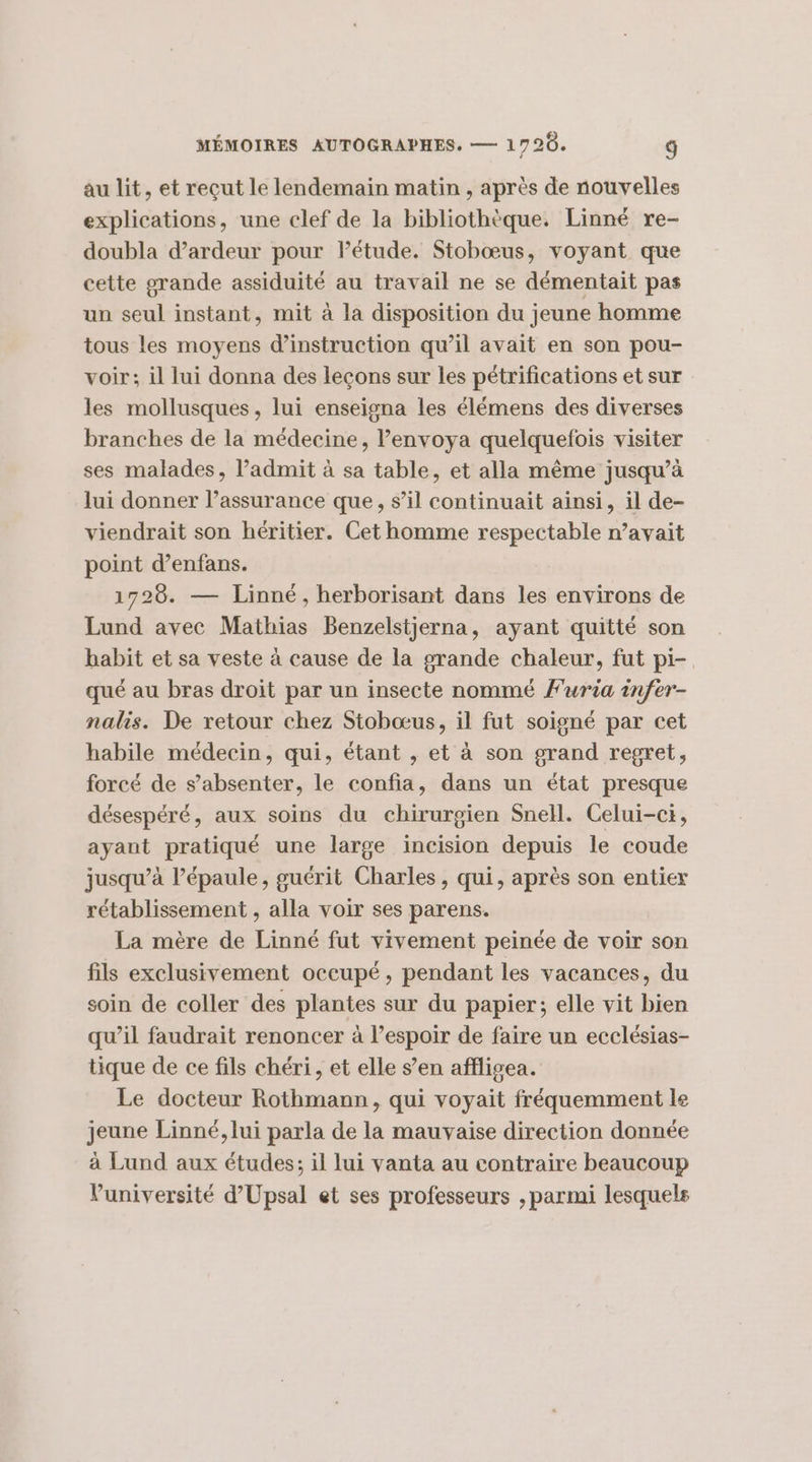 au lit, et reçut le lendemain matin , après de nouvelles explications, une clef de la bibliothèque. Linné re- doubla d’ardeur pour létude. Stobœus, voyant que cette grande assiduité au travail ne se démentait pas un seul instant, mit à la disposition du jeune homme tous les moyens d'instruction qu’il avait en son pou- voir; il lui donna des leçons sur les pétrifications et sur les mollusques, lui enseigna les élémens des diverses branches de la médecine, lenvoya quelquefois visiter ses malades, l’admit à sa table, et alla même jusqu’à lui donner l’assurance que, s’il continuait ainsi, il de- viendrait son héritier. Cet homme respectable n’avait point d’enfans. 1720. — Linné, herborisant dans les environs de Lund avec Mathias Benzelstjerna, ayant quitté son habit et sa veste à cause de la grande chaleur, fut pi- qué au bras droit par un insecte nommé furia infer- nalis. De retour chez Stobœus, il fut soigné par cet habile médecin, qui, étant , et à son grand regret, forcé de s’absenter, le confia, dans un état presque désespéré, aux soins du chirurgien Snell. Celui-ct, ayant pratiqué une large incision depuis le coude jusqu’à lépaule, guérit Charles, qui, après son entier rétablissement , alla voir ses parens. La mère de Linné fut vivement peinée de voir son fils exclusivement occupé, pendant les vacances, du soin de coller des plantes sur du papier; elle vit bien qu’il faudrait renoncer à l'espoir de faire un ecclésias- tique de ce fils chéri, et elle s’en affligea. Le docteur Rothmann, qui voyait fréquemment le jeune Linné, lui parla de la mauvaise direction donnée à Lund aux études; il lui vanta au contraire beaucoup Vuniversité d’Upsal et ses professeurs , parmi lesquels