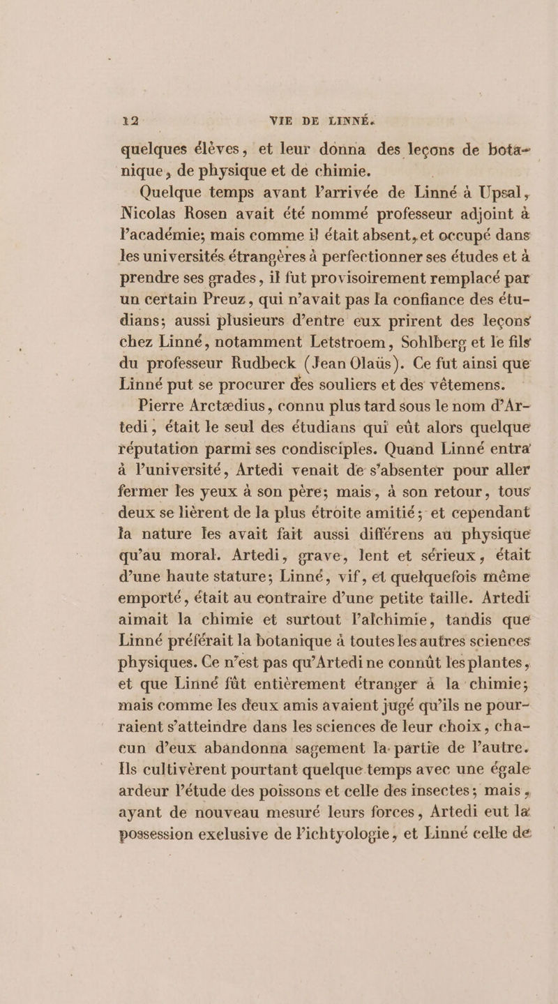 quelques élèves, et leur donna des lecons de bota- nique, de physique et de chimie. Quelque temps avant Parrivée de Linné à Upsal, Nicolas Rosen avait été nommé professeur adjoint à Pacadémie; mais comme il était absent, et occupé dans les universités étrangères à perfectionner ses études et à prendre ses grades, il fut provisoirement remplacé par un certain Preuz, qui n’avait pas la confiance des étu- dians; aussi plusieurs d’entre eux prirent des leçons chez Linné, notamment Letstroem, Sohlberg et le fils du professeur Rudbeck (Jean Olaüs). Ce fut ainsi que Linné put se procurer des souliers et des vêtemens. Pierre Arctædius, connu plus tard sous le nom d’Ar- tedi, était le seul des étudians qui eût alors quelque réputation parmi ses condisciples. Quand Linné entra à l’université, Artedi venait de s’absenter pour aller fermer les yeux à son père; mais, à son retour, tous deux se lièrent de la plus étroite amitié; et cependant la nature les avait fait aussi différens au physique qu'au moral. Artedi, grave, lent et sérieux, était d’une haute stature; Linné, vif, et quelquefois même emporté, était au contraire d’une petite taille. Artedi aimait la chimie et surtout lalchimie, tandis que Linné préférait la botanique à toutes les autres sciences physiques. Ce n’est pas qu’Artedi ne connût les plantes, et que Linné fût entièrement étranger à la chimie; mais comme les deux amis avaient jugé qu’ils ne pour- raient s’atteindre dans les sciences de leur choix, cha- cun d'eux abändonna sagement la partie de l’autre. Ils cultivèrent pourtant quelque temps avec une égale ardeur l’étude des poissons et celle des insectes; mais , ayant de nouveau mesuré leurs forces, Artedi eut læ possession exelusive de Pichtyologie, et Einné celle de