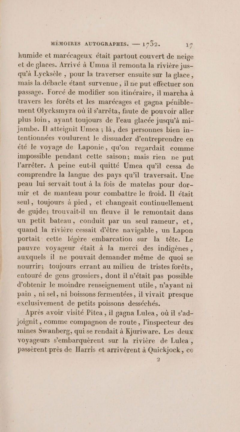 kumide et marécageux était partout couvert de neige et de glaces. Arrivé à Umna il remonta la rivière jus- qu'à Lycksèle , pour la traverser ensuite sur la glace, mais la débacle étant survenue, il ne put effectuer son passage. Forcé de modifier son itinéraire, il marcha à travers les forêts et les marécages et gagna pénible- ment Olycksmyra où il s'arrêta, faute de pouvoir aller plus loin, ayant toujours de l’eau glacée jusqu’à mi- jambe. TI atteignit Umea ; là, des personnes bien in- tentionnées voulurent le dissuader d’entreprendre en été le voyage de Laponie, qu’on regardait comme impossible pendant cette saison; mais rien ne put l'arrêter. À peine eut-il quitté Umea qu’il cessa de comprendre la langue des pays qu’il traversait. Une peau lui servait tout à la fois de matelas pour dor- mir et de manteau pour combattre le froid. Il était seul, toujours à pied, et changeait continuellement de gujde; trouvait-il un fleuve il le remontait dans un petit bateau, conduit par un seul rameur, et, quand la rivière cessait d’être navigable, un Lapon portait cette légère embarcation sur la tête. Le pauvre voyageur était à la merci des indigènes, auxquels il ne pouvait demander même de quoi se nourrir; toujours errant au milieu de tristes forêts, entouré de gens grossiers, dont il n’était pas possible d'obtenir le moindre renseignement utile, n’ayant ni pain , ni sel, ni boissons fermentées, il vivait presque exclusivement de petits poissons desséchés. Aprés avoir visité Pitea , il gagna Lulea, où il s’ad- joignit, comme compagnon de route, l'inspecteur des mines Swanberg, qui se rendait à Kjuriware. Les deux voyageurs s’embarquèrent sur la rivière de Lulea , passèrent près de Harris et arrivèrent à Quickjock, ce D 1