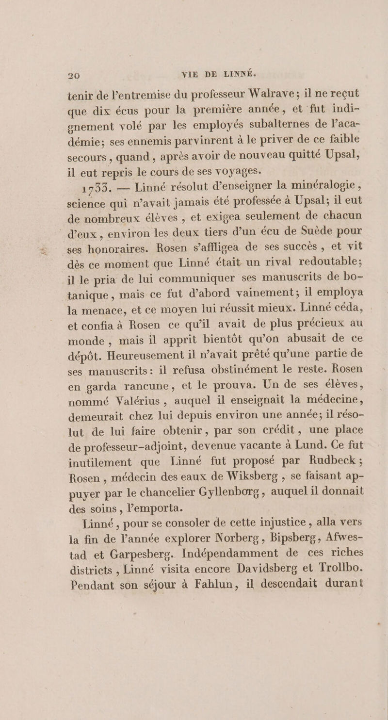 tenir de l'entremise du professeur Walrave; il ne reçut que dix écus pour la première année, et fut indi- gnement volé par les employés subalternes de Paca- démie; ses ennemis parvinrent à le priver de ce faible secours , quand , après avoir de nouveau quitté Upsal, il eut repris le cours de ses voyages. 1733. — Linné résolut d'enseigner la minéralogie , science qui n'avait jamais été professée à Upsal; il eut de nombreux élèves , et exigea seulement de chacun d'eux, environ les deux tiers d’un écu de Suède pour ses honoraires. Rosen s’affligea de ses succès , et vit dès ce moment que Linné était un rival redoutable; il le pria de lui communiquer ses manuscrits de bo- tanique, mais ce fut d’abord vainement; il employa la menace, et ce moyen lui réussit mieux. Linné céda, et confia à Rosen ce qu’il avait de plus précieux au monde , mais il apprit bientôt qu'on abusait de ce dépôt. Heureusement il avait prêté qu’une partie de ses manuscrits: il refusa obstinément le reste. Rosen en garda rancune, et le prouva. Un de ses élèves, nommé Valérius, auquel il enseignait la médecine, demeurait chez lui depuis environ une année; il réso- lut de lui faire obtenir, par son crédit, une place de professeur-adjoint, devenue vacante à Lund. Ce fut inutilement que Linné fut proposé par Rudbeck ; Rosen , médecin des eaux de Wiksberg , se faisant ap- puyer par le chancelier Gyllenborg, auquel il donnait des soins , lemporta. Linné, pour se consoler de cette injustice , alla vers la fin de l’année explorer Norberg, Bipsberg, Afwes- tad et Garpesberg. Indépendamment de ces riches districts , Linné visita encore Davidsberg et Trollbo. Pendant son séjour à Fablun, il descendait durant