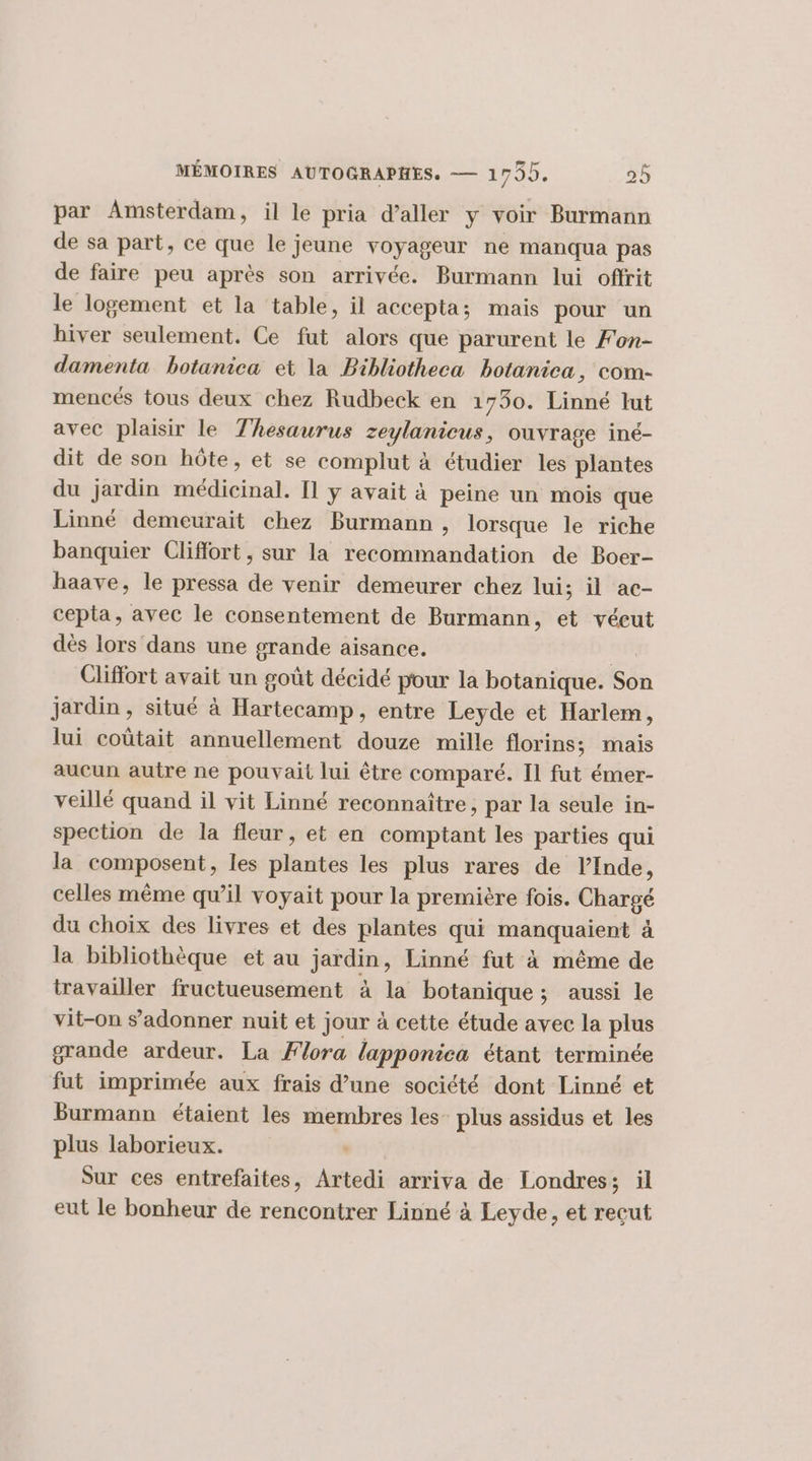 par Amsterdam, il le pria d'aller y voir Burmann de sa part, ce que le jeune voyageur ne manqua pas de faire peu après son arrivée. Burmann lui offrit le logement et la table, il accepta; mais pour un hiver seulement. Ce fut alors que parurent le Fon- damenta botanica et la Bibliotheca botanica, com- mencés tous deux chez Rudbeck en 1730. Linné lut avec plaisir le Thesaurus om ouvrage iné- dit de son hôte, et se complut à étudier les plantes du jardin médicinal. Il y avait à peine un mois que Linné demeurait chez Burmann , lorsque le riche banquier Clifort, sur la recommandation de Boer- haave, le pressa de venir demeurer chez lui; il ac- cepta, avec le consentement de Burmann, et véeut dès lors dans une grande aisance. Cliffort avait un goût décidé pour la botanique. Sôn Jardin , situé à Hartecamp, entre Leyde et Harlem, lui coûtait annuellement douze mille florins; mais aucun autre ne pouvait lui être comparé. Il fut émer- veillé quand il vit Linné reconnaître, par la seule in- spection de la fleur, et en comptant les parties qui la sonposent, les plantes les plus rares de l'Inde, celles même qu’il voyait pour la première fois. harse du choix des livres et des plantes qui HAQ UM à la bibliothèque et au jardin, Linné fut à même de travailler fructueusement à la botanique; aussi le vit-on s’adonner nuit et jour à cette étude avec la plus grande ardeur. La Flora lapponica étant terminée fut imprimée aux frais d’une société dont Linné et Burmann étaient les membres les_ plus assidus et les plus laborieux. Sur ces entrefaites, Artedi arriva de Londres; ïl eut le bonheur de rencontrer Linné à Leyde, et reçut