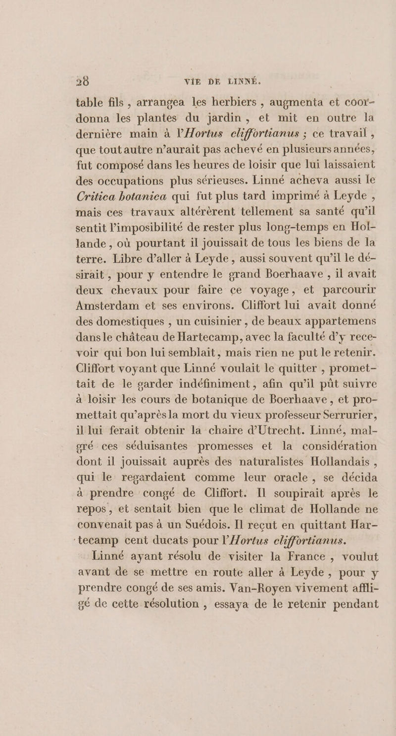 table fils , arrangea les herbiers , augmenta et coor- donna les plantes du jardin, et mit en outre la dernière main à l’Hortus chffortianus ; ce travail , que tout autre n’aurait pas achevé en plusieurs années, fut composé dans les heures de loisir que lui laissaient des occupations plus sérieuses. Linné acheva aussi le Critica botaniea qui fut plus tard imprimé à Leyde , mais ces travaux altérèrent tellement sa santé qu’il sentit l’imposibilité de rester plus long-temps en Hol- lande , où pourtant il jouissait de tous les biens de la terre. Libre d’aller à Leyde , aussi souvent qu’il le dé- sirait , pour y entendre le grand Boerhaave , il avait deux chevaux pour faire ce voyage, et parcourir Amsterdam et ses environs. Cliffort lui avait donné des domestiques , un cuisinier , de beaux appartemens dans le château de Hartecamp, avec la faculté dy rece- voir qui bon lui semblait, mais rien ne put le retenir. Cliffort voyant que Linné voulait le quitter , promet- tait de le sarder indéfiniment, afin qu’il püt suivre à loisir les cours de botanique de Boerhaave, et pro- mettait qu’aprèsla mort du vieux professeur Serrurier, il lui ferait obtenir la chaire d'Utrecht. Linné, mal- oré ces séduisantes promesses et la considération dont il jouissait auprès des naturalistes Hollandais , qui le regardaient comme leur oracle, se décida à prendre congé de Cliffort. Il soupirait après le repos , et sentait bien que le climat de Hollande ne convenait pas à un Suédois. Il reçut en quittant Har- ‘tecamp cent ducats pour l'Aortus cliffortianus. Linné ayant résolu de visiter la France , voulut avant de se mettre en route aller à Leyde, pour y prendre congé de ses amis. Van-Royen vivement affli- gé de cette résolution , essaya de le retenir pendant