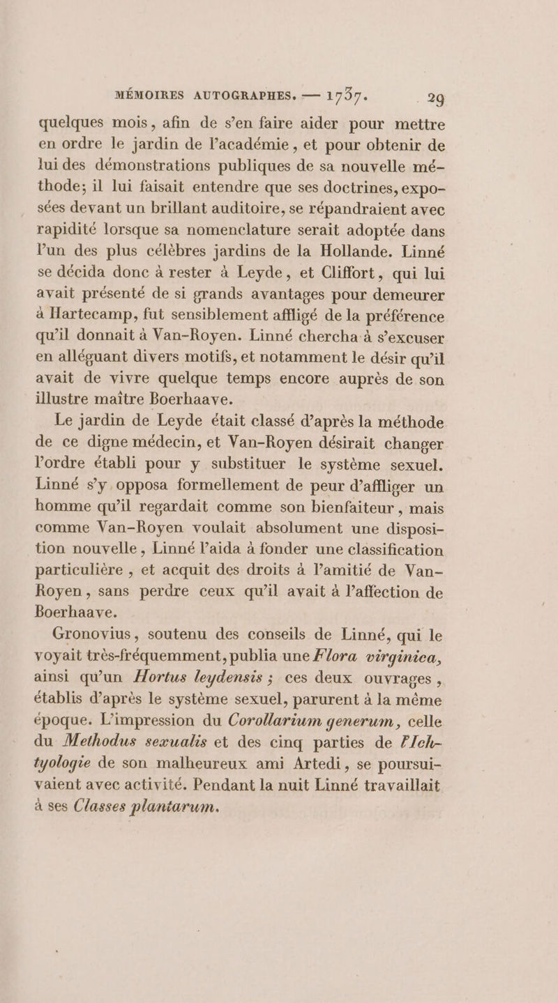 quelques mois, afin de s’en faire aider pour mettre en ordre le jardin de l'académie , et pour obtenir de lui des démonstrations publiques de sa nouvelle mé- thode; il lui faisait entendre que ses doctrines, expo- sées devant un brillant auditoire, se répandraient avec rapidité lorsque sa nomenclature serait adoptée dans Pun des plus célèbres jardins de la Hollande. Linné se décida donc à rester à Leyde, et Cliffort, qui lui avait présenté de si grands avantages pour demeurer à Hartecamp, fut sensiblement affligé de la préférence qu’il donnait à Van-Royen. Linné chercha à s’excuser en alléguant divers motifs, et notamment le désir qu’il avait de vivre quelque temps encore auprès de son illustre maître Boerhaave. Le jardin de Leyde était classé d’après la méthode de ce digne médecin, et Van-Royen désirait changer l’ordre établi pour y substituer le système sexuel. Linné sy opposa formellement de peur d’affliger un homme qu’il regardait comme son bienfaiteur , mais comme Van-Royen voulait absolument une disposi- tion nouvelle, Linné l’aida à fonder une classification particulière , et acquit des droits à l’amitié de Van- Royen , sans perdre ceux qu’il avait à l’affection de Boerhaave. Gronovius, soutenu des conseils de Linné, qui le voyait très-fréquemment, publia une Flora virginica, ainsi qu'un Hortus leydensis ; ces deux ouvrages, établis d’après le système sexuel, parurent à la même époque. L’impression du Corollarium generum, celle du Methodus sexualis et des cinq parties de F/eh- tyoloqie de son malheureux ami Artedi, se poursui- vaient avec activité. Pendant la nuit Linné travaillait à ses Classes plantarum.