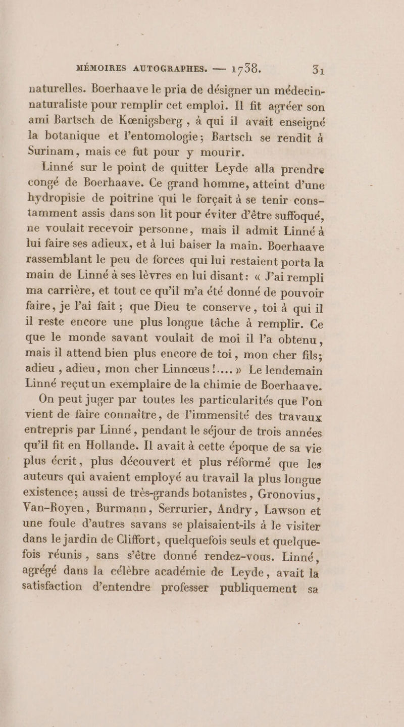 vaturelles. Boerhaave le pria de désigner un médecin- naturaliste pour remplir cet emploi. [1 fit agréer son ami Bartsch de Kœnigsberg , à qui il avait enseigné la botanique et l’entomolosie; Bartsch se rendit 4 Surinam, mais ce fut pour y mourir. Linné sur le point de quitter Leyde alla prendre congé de Boerhaave. Ce grand homme, atteint d’une hydropisie de poitrine qui le forçait à se tenir cons- tamment assis dans son lit pour éviter d’être suffoqué, ne voulait recevoir personne, mais il admit Linné à lui faire ses adieux, et à lui baiser la main. Boerhaave rassemblant le peu de forces qui lui restaient porta la main de Linné à ses lèvres en lui disant: « J’ai rempli ma carriere, et tout ce qu’il n’a été donné de pouvoir faire, je l’ai fait ; que Dieu te conserve, toi à qui il il reste encore une plus longue tâche à remplir. Ce que le monde savant voulait de moi il l’a obtenu, mais il attend bien plus encore de toi, mon cher fils; adieu , adieu, mon cher Linnœus !....» Le lendemain Linné reçutun exemplaire de la chimie de Boerhaave. On peut juger par toutes les particularités que l’on vient de faire connaître, de l’immensité des travaux entrepris par Linné, pendant le séjour de trois années qu’il fit en Hollande. IL avait à cette époque de sa vie plus écrit, plus découvert et plus réformé que les auteurs qui avaient employé au travail la plus longue existence; aussi de très-grands botanistes, Gronovius, Van-Royen, Burmann, Serrurier, Andry, Lawson et une foule d’autres savans se plaisaient-ils à le visiter dans le jardin de Cliffort, quelquefois seuls et quelque- fois réunis, sans s'être donné rendez-vous. Linné, agrégé dans la célèbre académie de Leyde, avait la satisfaction d'entendre professer publiquement sa