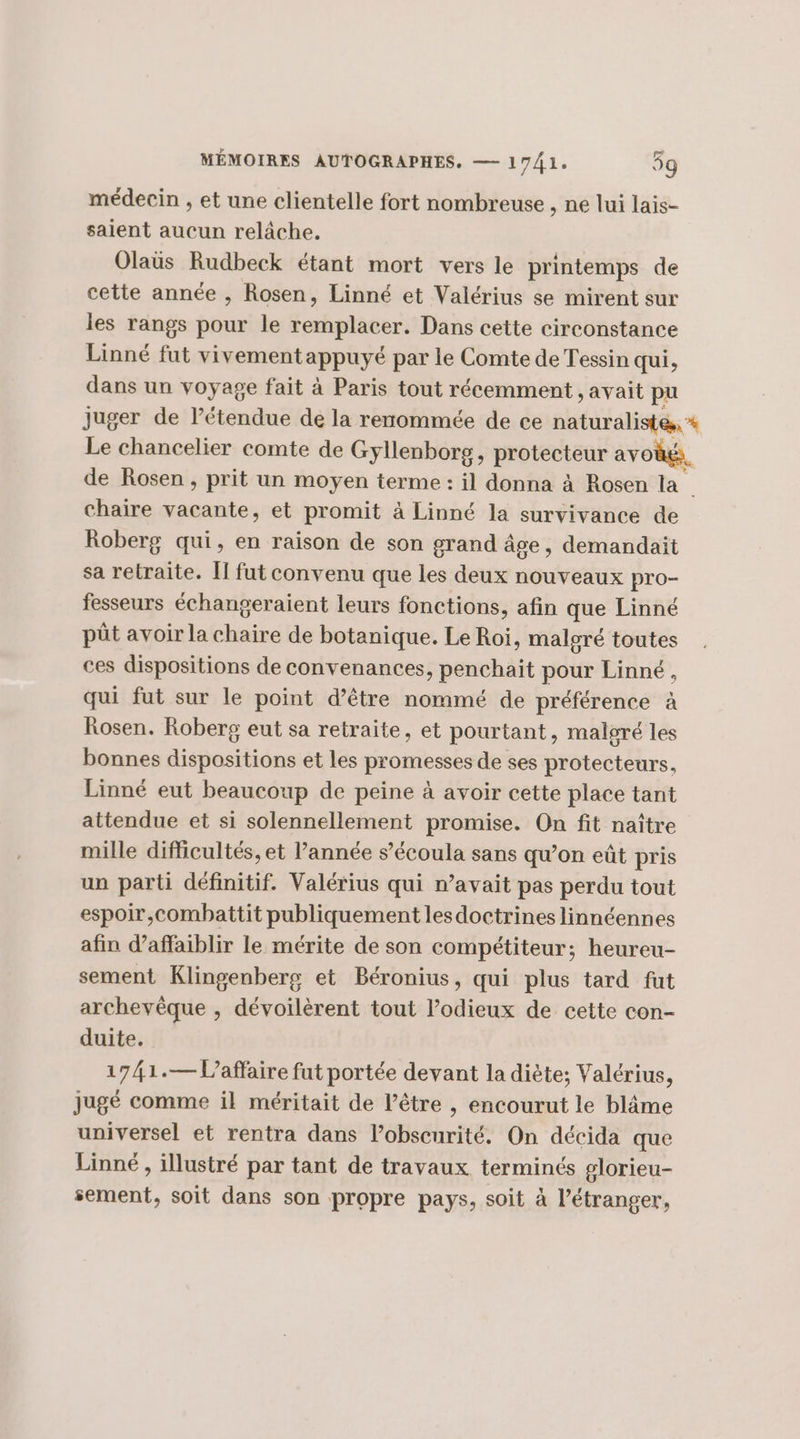 médecin , et une clientelle fort nombreuse , ne lui lais- saient aucun relâche. Olaus Rudbeck étant mort vers le printemps de cette année , Rosen, Linné et Valérius se mirent sur les rangs pour le remplacer. Dans cette circonstance Linné fut vivement appuyé par le Comte de Tessin qui, dans un voyage fait à Paris tout récemment , avait pu juger de létendue de la rerommée de ce naturalistes, * Le chancelier comte de Gyllenborg, protecteur avoëk, de Rosen , prit un moyen terme : il donna à Rosen la chaire vacante, et promit à Linné la survivance de Roberg qui, en raison de son grand âge, demandait sa retraite. Îl fat convenu que les deux nouveaux pro- fesseurs échangeraient leurs fonctions, afin que Linné pût avoir la chaire de botanique. Le Roi, maloré toutes ces dispositions de convenances, penchait pour Linné, qui fut sur le point d’être nommé de préférence à Rosen. Roberg eut sa retraite, et pourtant, malgré les bonnes dispositions et les promesses de ses protecteurs, Linné eut beaucoup de peine à avoir cette place tant attendue et si solennellement promise. On fit naître mille difficultés, et l’année s’écoula sans qu’on eût pris un parti définitif. Valérius qui n’avait pas perdu tout espoir,combattit publiquement lesdoctrines linnéennes afin daffaiblir le mérite de son compétiteur; heureu- sement Klingenberg et Béronius, qui plus tard fut archevêque , dévoilèrent tout l’odieux de cette con- duite. 1741.— Vaffaire fut portée devant la diète; Valérius, jugé comme il méritait de l'être ,| encourut le blâme universel et rentra dans l’obscurité. On décida que Linné , illustré par tant de travaux terminés glorieu- sement, soit dans son propre pays, soit à l’étranger,