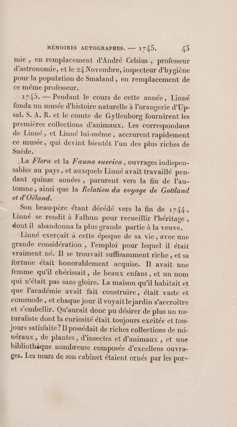 mie ; en remplacement d'André Celsius , professeur d'astronomie, et le 24 Novembre, inspecteur d'hygiène pour la population de Smaland , en remplacement de ce même professeur. : 1745. — Pendant le cours de cette année, Linné fonda un musée d'histoire naturelle à l’orangerie d’'Up- sal. S. À. R. et le comte de Gyllenborg fournirent les premieres collections d'animaux. Les correspondans de Linné, et Linné lui-même , accrurent rapidement ce musée, qui devint bientôt l’un des plus riches de Suède. | .La Flora et la Fauna suecica , ouvrages indispen- sables au pays, et auxquels Linné avait travaillé pen- dant quinze années , parurent vers la fin de l’au- iomne , ainsi que la Relation du voyage de Gottland et d'Oëland. Son beau-père étant décédé vers la fin de 1744, Linné se rendit à Falhun pour recueillir héritage , dont il abandonna la plus grande partie à la veuve. Linné exerçait à cette époque de sa vie, avec une grande considération , l'emploi pour lequel il était vraiment né. [1 se trouvait suffisamment riche setsa fortune était honorablement acquise. Il avait une femme quil chérissait, de beaux enfans , et un nom qui n’était pas sans gloire. La maison qu’il habitait et que lPacadémie avait fait construire, était vaste et commode , et chaque jour il voyaitle jardin s’accroitre et s’embellir. Qwaurait donc pu désirer de plus un na- turaliste dont la curiosité était toujours excitée et tou- jours satisfaite ? [l possédait de riches collections de mi- néraux , de plantes, d’insectes et d’animaux , et une bibliothèque nombreuse composée d’excellens ouvra- ges. Les murs de son cabinet étaient ornés par les por-