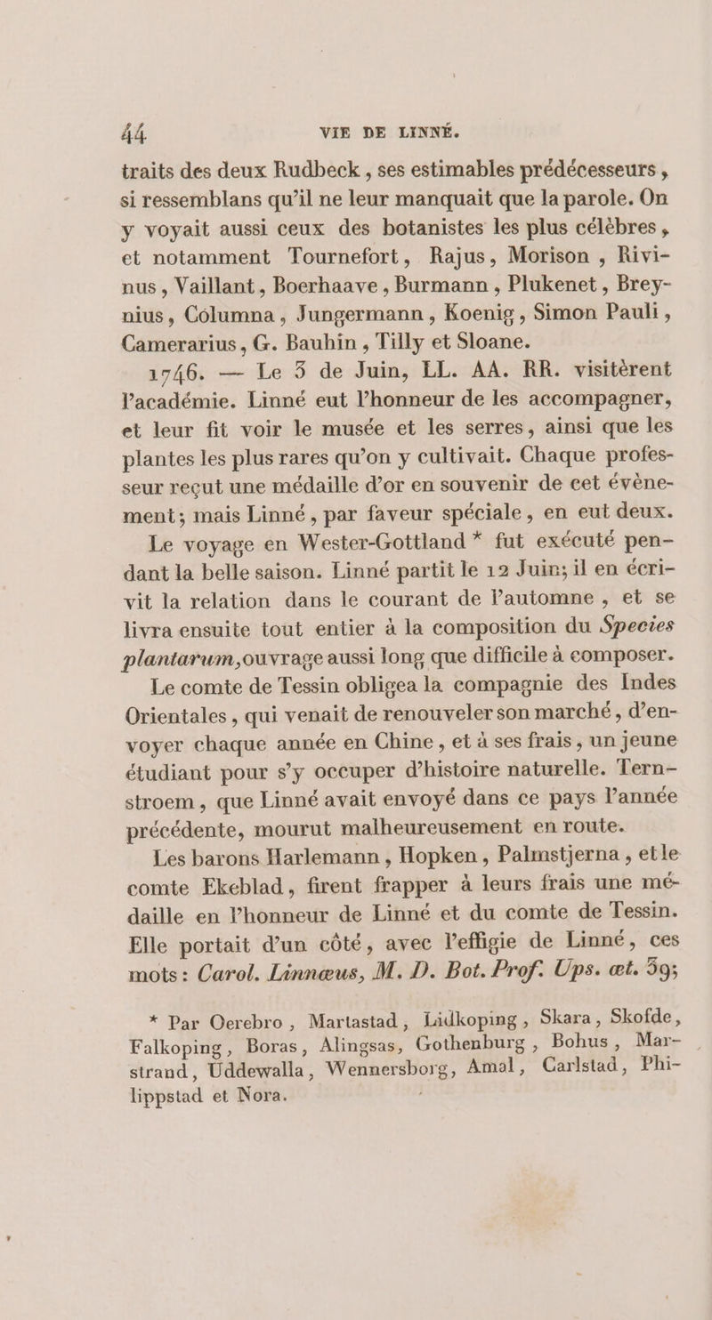 traits des deux Rudbeck , ses estimables prédécesseurs , si ressemblans qu’il ne leur manquait que la parole. On y voyait aussi ceux des botanistes les plus célèbres, et notamment Tournefort, Rajus, Morison , Rivi- nus , Vaillant, Boerhaave , Burmann , Plukenet , Brey- nius, Columna , Jungermann , Koenig , Simon Pauli , Camerarius , G. Bauhin , Tilly et Sloane. 1746. — Le 3 de Juin, LL. AA. RR. visitérent l'académie. Linné eut l'honneur de les accompagner, et leur fit voir le musée et les serres, ainsi que les plantes les plus rares qu’on y cultivait. Chaque profes- seur reçut une médaille d’or en souvenir de cet évène- ment; mais Linné, par faveur spéciale, en eut deux. Le voyage en Wester-Gottland * fut exécuté pen- dant la belle saison. Linné partit le 12 Juin; il en écri- vit la relation dans le courant de lautomne , et se livra ensuite tout entier à la composition du Species plantarum,ouvrage aussi long que difficile à composer. Le comte de Tessin obligea la compagnie des Indes Orientales , qui venait de renouveler son marché, d’en- voyer chaque année en Chine , et à ses frais , un jeune étudiant pour s’y occuper d'histoire naturelle. Tern- stroem , que Linné avait envoyé dans ce pays année précédente, mourut malheureusement en route. Les barons Harlemann , Hopken , Palmstjerna , etle comte Ekeblad, firent frapper à leurs frais une mé- daille en l’honneur de Linné et du comte de Tessin. Elle portait d’un côté, avec l'effigie de Linné, ces mots : Carol. Linnœus, M. D. Bot. Prof. Ups. æt. 59; * Par Oercbro, Martastad, Lidkoping, Skara, Skofde, Falkoping, Boras, Alingsas, Gothenburg , Bohus, Mar- strand, Uddewalla, Wennersborg, Amal, Carlstad, Phi- lippstad et Nora.