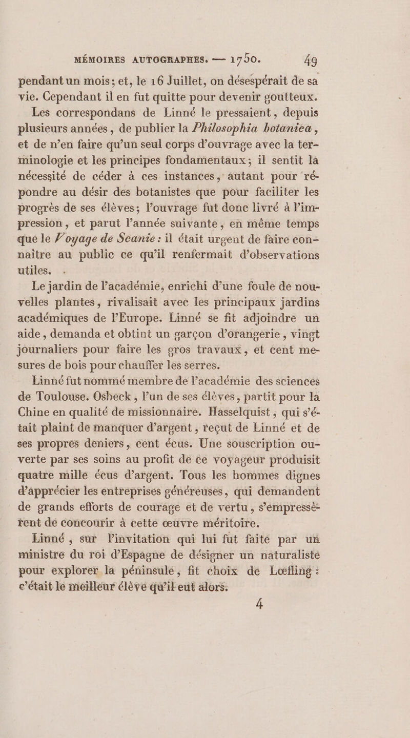 pendant un mois; et, le 16 Juillet, on désespérait de sa vie. Cependant il en fut quitte pour devenir goutteux. Les correspondans de Linné le pressaient, depuis plusieurs années, de publier la Philosophia botaniea, et de n’en faire qu’un seul corps d’ouvrage avec la ter- minologie et les principes fondamentaux; il sentit la nécessité de céder à ces instances. autant pour ré- pondre au désir des botanistes que pour faciliter les progrès de ses élèves; l’ouvrage fut donc livré à Pim- pression , et parut l’année suivante, en même temps que le ’oyage de Scanie : il était urgent de faire con- naître au public ce qu’il renfermait d’observations utiles. Le jardin de l'académie, enrichi d’une foule de nou- velles plantes, rivalisait avec les principaux jardins académiques de l’Europe. Linné se fit adjoindre un aide , demanda et obtint un garçon d’orangerie, vingt journaliers pour faire les pros travaux, et cent me- sures de bois pour chauffer les serres. Linné fut nommé membre de Pacadémie des sciences de Toulouse. Oshbeck , l’un de ses élèves, partit pour la Chine en qualité de missionnaire. Hasselquist ; qui s’é- tait plaint de manquer d’argent , reçut de Linné et de ses propres deniers, cent écus. Une souscription ou- verte par ses soins au profit de ce voyageur produisit quatre mille écus d'argent. Tous les hommes dignes d’âpprécier les entreprises généreuses, qui demandent de grands efforts de courage et de vertu, sémpressé- rent dé concourir à cette œuvre méritoire. Einné , sur linvitation qui lui fut faité par un ministre du roi d’Espagne de désigner un naturalisté pour explorer la péninsulé, fit choix de Loefling : c’était le meilleur élève qu’il eut alors. 4