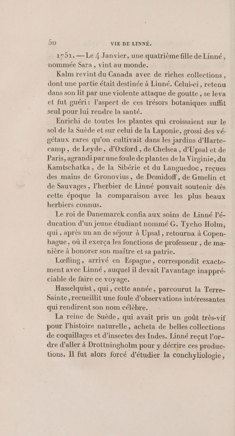 1751. — Le 4 Janvier, une quatrième fille de Linné , nommée Sara , vint au monde. Kalm revint du Canada avec de riches collections, dont une partie était destinée à Linné. Celui-ci, retenu dans son lit par une violente attaque de goutte , se leva et fut guéri: laspect de ces trésors botaniques suffit seul pour lui rendre la santé. Enrichi de toutes les plantes qui croissaient sur le sol de la Suède et sur celui de la Laponie, grossi des vé- gétaux rares qu’on cultivait dans les jardins d’Harte- camp, de Leyde, d'Oxford , de Chelsea , d’Upsal et de Paris, agrandi par une foule de plantes de la Virginie, du Kamtschatka, de la Sibérie et du Languedoc, reçues des mains de Gronovius, de Demidoff, de Gmelin et de Sauvages, lherbier de Linné pouvait soutenir dès cette époque la comparaison avec les plus beaux herbiers connus. Le roi de Danemarck confia aux soins de Linné l’é- ducation d’un jeune étudiant nommé G. Tycho Holm, qui , après un an de séjour à Upsal , retourna à Copen- hague, où il exerça les fonctions de professeur , de ma- nière à honorer son maître et sa patrie. Lœfling, arrivé en Espagne, correspondit exacte- ment avec Linné , auquel il devait l'avantage inappré- ciable de faire ce voyage. Hasselquist , qui , cette année, parcourut la Terre- Sainte ,recueillit une foule tn FR intéressantes qui rendirent son nom célèbre. La reine de Suède, qui avait pris un goût très-vif pour lhistoire naturelle, acheta de belles collections de coquillages et d'insectes des Indes. Linné reçut l’or- dre d'aller à Drotiningholm pour y décrire ces produc- tions. IL fut alors forcé d’étudier la conchyliologie,