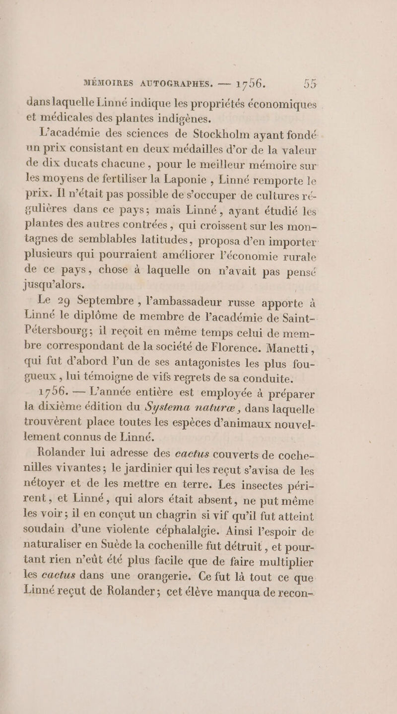 dans laquelle Linné indique les propriétés économiques et médicales des plantes indigènes. L’académie des sciences de Stockholm ayant fondé un prix consistant en deux médailles d’or de la valeur de dix ducats chacune , pour le meilleur mémoire sur les moyens de fertiliser la Laponie , Linné remporte le prix. Îl n’était pas possible de s'occuper de cultures ré- gulières dans ce pays; mais Linné, ayant étudié les plantes des autres contrées, qui croissent sur les mon- tagnes de semblables latitudes, proposa d’en importer plusieurs qui pourraient améliorer l’économie rurale de ce pays, chose à laquelle on n'avait pas pensé jusqu'alors. | Le 29 Septembre , l'ambassadeur russe apporte à Linné le diplôme de membre de l'académie de Saint- Pétersbours; il recoit en même temps celui de mem- bre correspondant de la société de Florence. Manetti, qui fat d'abord lun de ses antagonistes les plus fou- gueux , lui témoigne de vifs regrets de sa conduite. 1796. — l’année entière est employée à préparer la dixième édition du Systema naturæ , dans laquelle trouvèrent place toutes Les espèces d’animaux nouvel- lement connus de Linné. Rolander lui adresse des cactus couverts de coche- nilles vivantes; le jardinier qui les reçut s’avisa de les nétoyer et de les mettre en terre. Les insectes péri- rent, et Linné, qui alors était absent, ne put même les voir; il en conçut un chagrin si vif qu’il fut atteint soudain d’une violente céphalalgie. Ainsi Pespoir de naturaliser en Suède la cochenille fut détruit , et pour- tant rien n’eût été plus facile que de faire multiplier les cactus dans une orangerie. Ce fut là tout ce que Linné reçut de Rolander; cet élève manqua de recon-