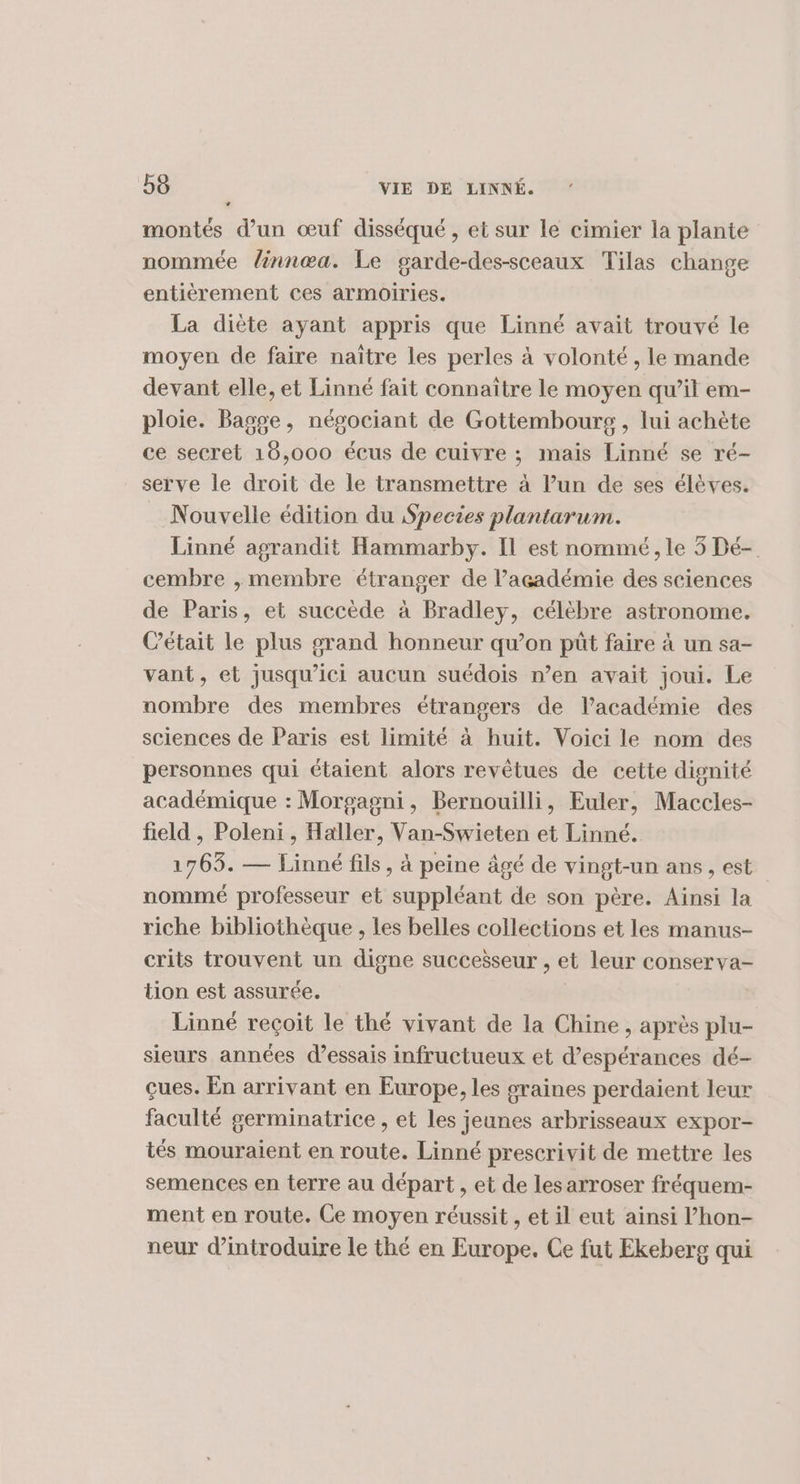 LA montés d’un œuf disséqué , et sur le cimier la plante nommée linnœa. Le garde-des-sceaux Tilas change entièrement ces armoiries. La diète ayant appris que Linné avait trouvé le moyen de faire naître les perles à volonté , le mande devant elle, et Linné fait connaître le moyen qu’il em- ploie. Bagge, négociant de Gottembours, lui achète ce secret 16,000 écus de cuivre ; mais Linné se ré- serve le droit de le transmettre à l’un de ses élèves. Nouvelle édition du Species plantarum. Linné agrandit Hammarby. Il est nommé, le 5 Dé- cembre , membre étranger de l'académie des sciences de Paris, et succède à Bradley, célèbre astronome. Cétait le plus grand honneur qu’on püt faire à un sa- vant, et jusqu'ici aucun suédois n’en avait joui. Le nombre des membres étrangers de l’académie des sciences de Paris est limité à huit. Voici le nom des personnes qui étaient alors revêtues de cette dignité académique : Morgagni, Bernouilli, Euler, Maccles- field , Poleni , Haller, Van-Swieten et Linné. 1765. — Linné fils, à peine âgé de vingt-un ans, est nommé professeur et suppléant de son père. Ainsi la riche bibliothèque , les belles collections et les manus- crits trouvent un digne successeur , et leur conserva- tion est assurée. Linné reçoit le thé vivant de la Chine, après plu- sieurs années d'essais infructueux et d’espérances dé- çues. En arrivant en Europe, les graines perdaient leur faculté germinatrice , et les jeunes arbrisseaux expor- tés mouraient en route. Linné prescrivit de mettre les semences en terre au départ , et de les arroser fréquem- ment en route. Ce moyen réussit , et il eut ainsi l’hon- neur d'introduire le thé en Europe. Ce fut Ekeberg qui