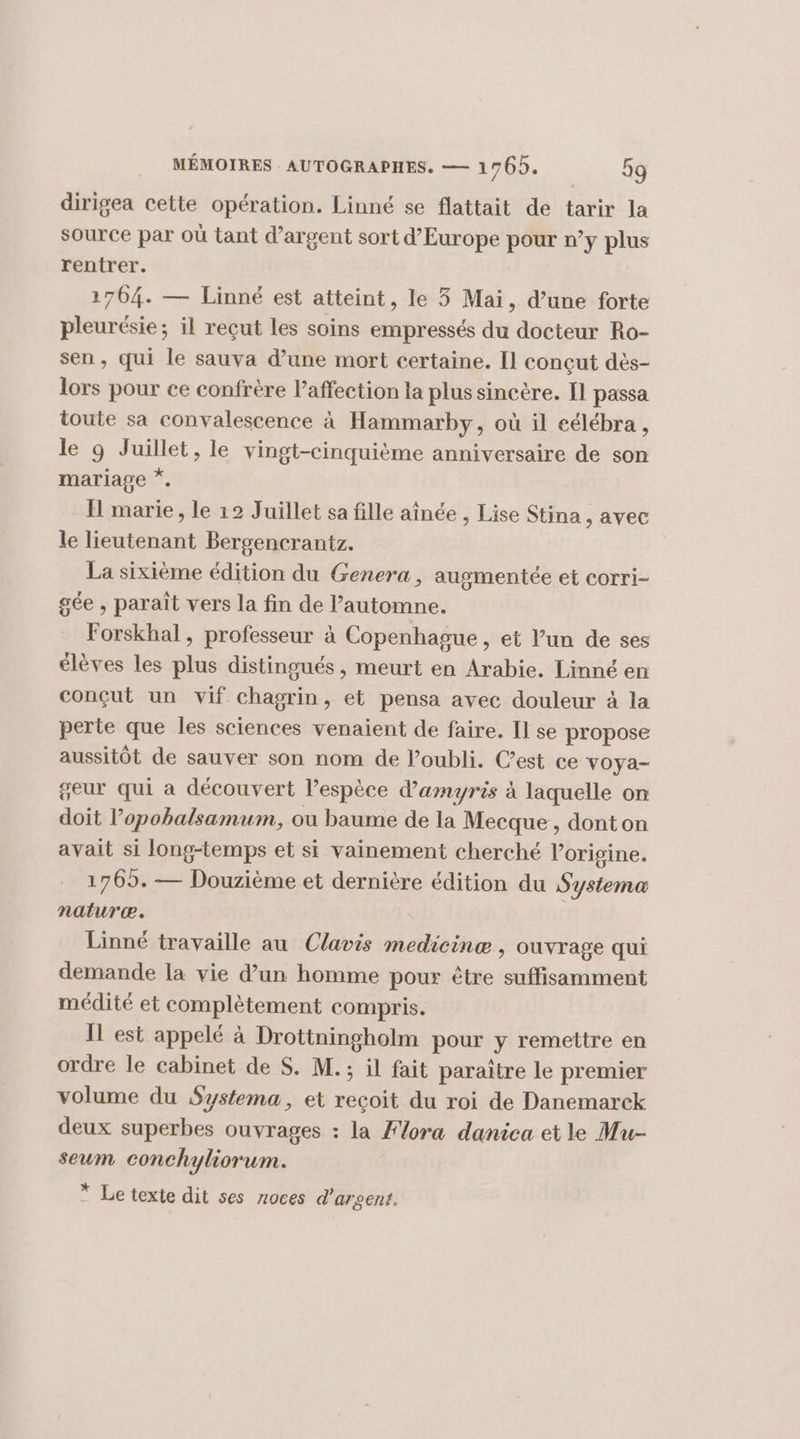 dirigea cette opération. Linné se flattait de tarir la source par où tant d'argent sort d’Europe pour n’y plus rentrer. 1764. — Linné est atteint, le 3 Mai, d’une forte pleurésie; il reçut les soins empressés du docteur Ro- sen, qui le sauva d’une mort certaine. Il concut dès- lors pour ce confrère l'affection la plus sincère. Il passa toute sa convalescence à Hammarby, où il eélébra , le 9 Juillet, le vingt-cinquième anniversaire de son mariage * I marie , le 12 Juillet sa fille aînée , Lise Stina , avec le lieutenant Bergencrantz. La sixième édition du Genera, augmentée et corri- gée , paraït vers la fin de l’automne. Forskhal, professeur à Copenhague, et l’un de ses élèves les plus distingués, meurt en Arabie. Linné en conçut un vif chagrin, 5 pensa avec douleur à la perte que les sciences venaient de faire. Il se propose aussitôt de sauver son nom de l’oubli. C’est ce voya- geur qui a découvert l’espèce d'amyris à laquelle on doit l’opobalsamum, où baume de la Mecque, donton avait si long-temps et si vainement cherché l’origine. 1765. — Douzième et dernière édition du Systema naturæ. | Linné travaille au Clavis medicinæ , ouvrage qui demande la vie d’un homme poux être PAP RURT médité et complètement compris. IL est appelé à Drottningholm pour y remettre en ordre le cabinet de S. M. ; il fait paraître le premier volume du Systema, et recoit du roi de Danemarck deux superbes ouvrages : la Flora danica et le Mu- seum conchyliorum. * Le texte dit ses noces d'argent.