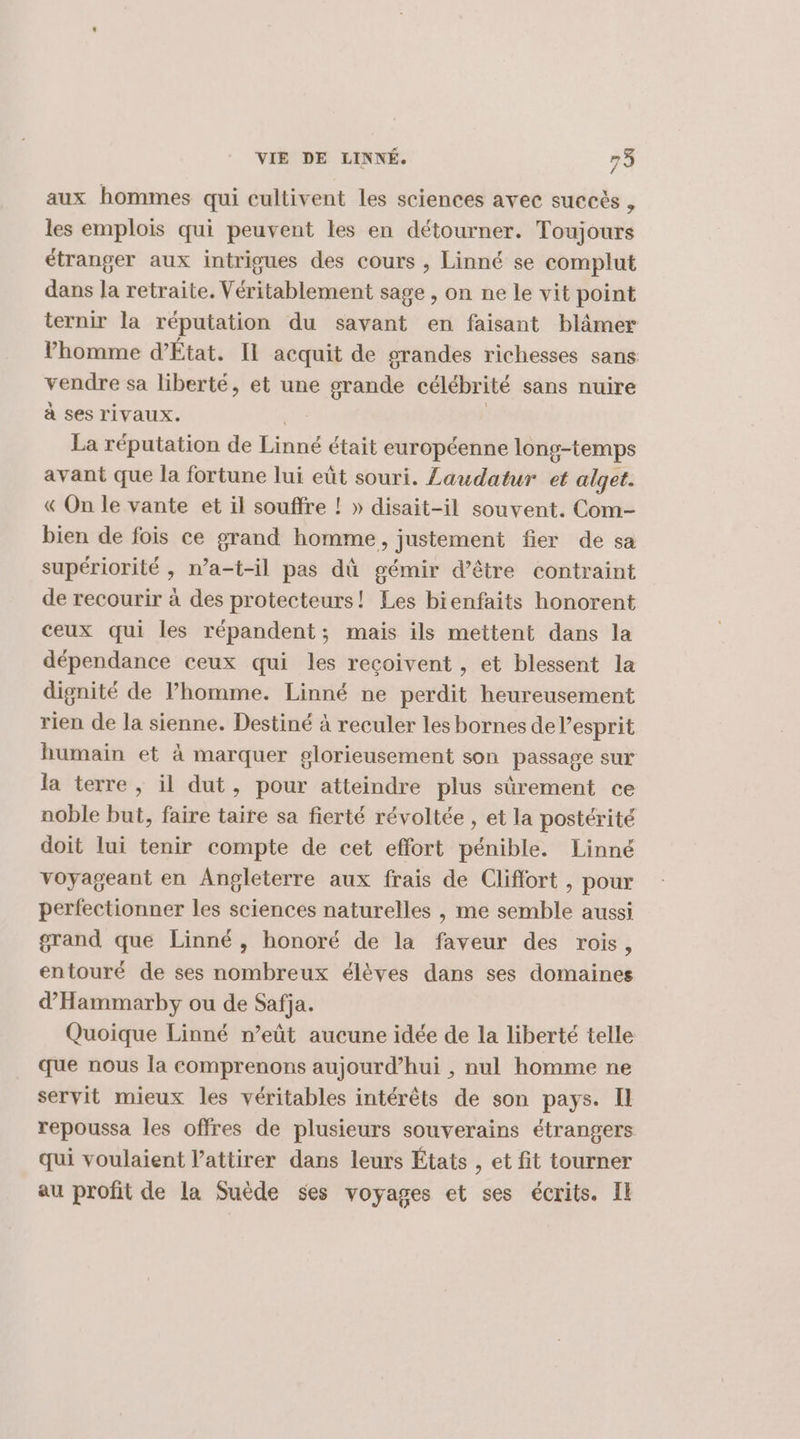 aux hommes qui eultivent les sciences avec succès , les emplois qui peuvent les en détourner. Toujours étranger aux intrigues des cours , Linné se complut dans la retraite. Véritablement sage , on ne le vit point ternir la réputation du savant en faisant blâmer lhomme d’État. IL acquit de orandes richesses sans vendre sa liberté, et une grande célébrité sans nuire à ses rivaux. | La réputation de Linné était européenne long-temps avant que la fortune lui eût souri. Laudatur et alget. « On le vante et il souffre ! » disait-il souvent. Com- bien de fois ce grand homme, justement fier de sa supériorité , n’a-t-il pas dû gémir d’être contraint de recourir à des protecteurs! Les bienfaits honorent ceux qui les répandent; mais ils mettent dans la dépendance ceux qui les reçoivent , et blessent la dignité de lPhomme. Linné ne perdit heureusement rien de la sienne. Destiné à reculer les bornes de l'esprit humain et à marquer glorieusement son passage sur la terre , il dut, pour atteindre plus sûrement ce noble but, faire taire sa fierté révoltée , et la postérité doit lui tenir compte de cet effort pénible. Linné voyageant en Angleterre aux frais de Clifiort , pour perfectionner les sciences naturelles , me semble aussi grand que Linné, honoré de la faveur des rois, entouré de ses nombreux élèves dans ses domaines d’'Hammarby ou de Safja. Quoique Linné n’eût aucune idée de la liberté telle que nous la comprenons aujourd’hui , nul homme ne servit mieux les véritables intérêts de son pays. Il repoussa les offres de plusieurs souverains étrangers qui voulaient l’attirer dans leurs États , et fit tourner au profit de la Suède ses voyages et ses écrits. Il