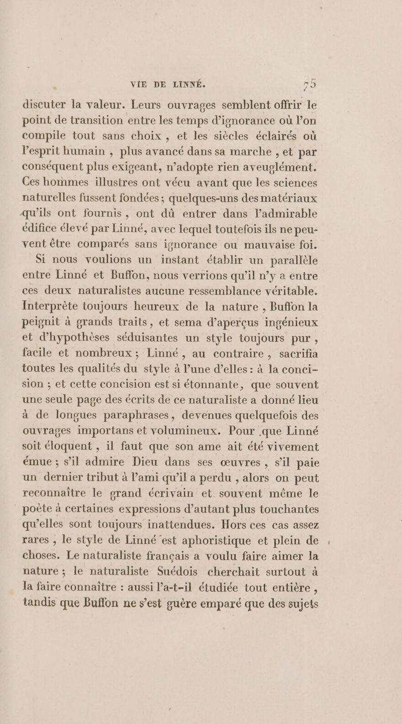 p discuter la valeur. Leurs ouvrages semblent offrir le point de transition entre les temps d’isnorance où l’on compile tout sans choix , et les siècles éclairés où l'esprit humain , plus avancé dans sa marche , et par conséquent plus exigeant, n’adopte rien aveuglément. Ces hommes illustres ont vécu avant que les sciences naturelles fussent fondées; quelques-uns des matériaux qu’ils ont fournis, ont dû entrer dans l’admirable édifice élevé par Linné, avec lequel toutefois ils ne peu- vent être comparés sans ignorance ou mauvaise foi. Si nous voulions un instant établir un parallèle entre Linné et Buffon, nous verrions qu’il n’y a entre ces deux naturalistes aucune ressemblance véritable. Interprète toujours heureux de la nature , Buffon la peignit à grands traits, et sema d’aperçus ingénieux et d’hypothèses séduisantes un style toujours pur, facile et nombreux; Linné, au contraire, sacrifia toutes les qualités du style à l’une d’elles : à la conci- sion ; et cette concision est si étonnante, que souvent une seule page des écrits de ce naturaliste a donné lieu à de longues paraphrases , devenues quelquefois des ouvrages importans et volumineux. Pour .que Linné soit éloquent , il faut que son ame ait été vivement émue ; sil admire Dieu dans ses œuvres , sil paie un dernier tribut à l’ami qu’il a perdu , alors on peut reconnaître le grand écrivain et souvent même le poète à certaines expressions d’autant plus touchantes qu’elles sont toujours inattendues. Hors ces cas assez rares , le style de Linné est aphoristique et plein de choses. Le naturaliste français a voulu faire aimer la nature ; le naturaliste Suédois cherchait surtout à la faire connaître : aussi l’a-t-il étudiée tout entière , tandis que Buffon ne s’est guère emparé que des sujets