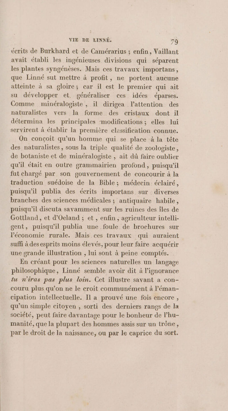 écrits de Burkhard et de Camérarius ; enfin, Vaillant avait établi les ingénieuses divisions qui séparent les plantes syngénèses. Mais ces travaux importans, que Linné sut mettre à profit, ne portent aucune atteinte à sa gloire; car il est le premier qui ait su développer et. généraliser ces idées éparses. Comme minéralogiste , il dirigea lattention des naturalistes vers la forme des cristaux dont il détermina les principales modifications ; elles lui servirent à établir la première classification connue. On conçoit qu’un homme qui se place à la tête des naturalistes, sous la triple qualité de zoologiste, de botaniste et de minéralogiste , ait dû faire oublier qu’il était en outre grammairien profond, puisqu'il fut chargé par son gouvernement de concourir à la traduction suédoise de la Bible; médecin éclairé, puisqu'il publia des écrits importans sur . diverses branches des sciences médicales ; antiquaire habile, puisqu'il discuta savamment sur les ruines des îles de Gottland, et d’Oeland ; et , enfin , agriculteur intelli- gent, puisqu'il publia une foule de brochures sur Péconomie rurale. Mais ces travaux qui auraient suffi à des esprits moins élevés, pour leur faire acquérir une grande illustration , lui sont à peine comptés. En créant pour les sciences naturelles un langage philosophique, Linné semble avoir dit à ignorance tu n'iras pas plus loin. Cet illustre savant a con- couru plus qu’on ne le croit communément à l’éman- cipation intellectuelle. Il a prouvé une fois encore , qu’un simple citoyen , sorti des derniers rangs de la société, peut faire davantage pour le bonheur de lhu- manité, que la plupart des hommes assis sur un trône, par le droit de la naissance, ou par le caprice du sort.