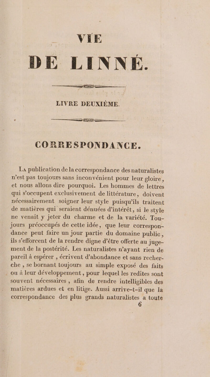 VIE DE LINNÉ. ———— LIVRE DEUXIÈME. = CORRESPONDANCE. La publication de la correspondance des naturalistes n’est pas toujours sans inconvénient pour leur gloire, et nous allons dire pourquoi. Les hommes de lettres qui s’occupent exclusivement de littérature, doivent nécessairement soigner leur style puisqu'ils traitent de matières qui seraient dénuées d’intérêt, si le style ne venait y jeter du charme et de la variété. Tou- jours préoccupés de cette idée, que leur correspon- dance peut faire un jour partie du domaine public, ils s'efforcent de la rendre digne d’être offerte au juge- ment de la postérité. Les naturalistes n’ayant rien de pareil à espérer , écrivent d’abondance et sans recher- che , se bornant toujours au simple exposé des faits ou à leur développement , pour lequel les redites sont souvent nécessaires , afin de rendre intelligibles des matières ardues et en litige. Aussi arrive-t-il que la correspondance des plus grands naturalistes a toute