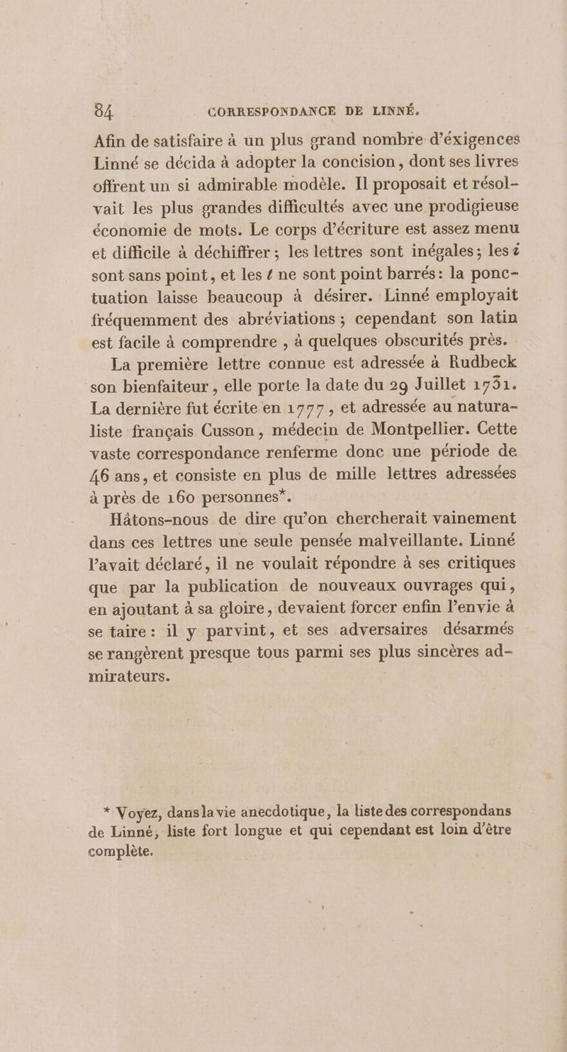 Afin de satisfaire à un plus grand nombre d’éxigences Linné se décida à adopter la concision, dont ses livres offrent un si admirable modèle. Il proposait et résol- vait les plus grandes difficultés avec une prodigieuse économie de mots. Le corps d'écriture est assez menu et difficile à déchiffrer ; les lettres sont inégales; les # sont sans point, et les { ne sont point barrés: la ponc- tuation laisse beaucoup à désirer. Linné employait fréquemment des abréviations ; cependant son latin est facile à comprendre , à quelques obscurités près. La première lettre connue est adressée à Rudbeck son bienfaiteur , elle porte la date du 29 Juillet 1751. La dernière fut écrite en 1777, et adressée au natura- liste français Cusson , médecin de Montpellier. Cette vaste correspondance renferme donc une période de 46 ans, et consiste en plus de mille lettres adressées à près de 160 personnes”. Hâtons-nous de dire qu’on chercherait vainement dans ces lettres une seule pensée malveillante. Linné l'avait déclaré, il ne voulait répondre à ses critiques que par la publication de nouveaux ouvrages qui, en ajoutant à sa gloire, devaient forcer enfin l’envie à se taire: il y parvint, et ses adversaires désarmés se rangèrent presque tous parmi ses plus sincères ad- mirateurs. * Voyez, dansla vie anecdotique, la liste des correspondans À de Linné, liste fort longue et qui cependant est loin d’être complète.