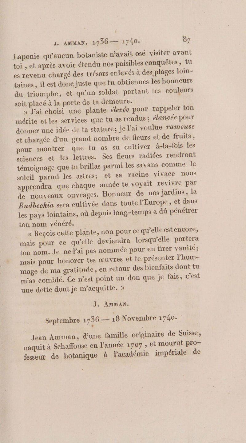 J. AMMAN. 1796 — 1740. 07 Laponie qu'aucun botaniste n'avait osé visiter avant toi , et après avoir étendu nos paisibles conquêtes, tu es revenu chargé des trésors enlevés à des, plages loin- taines , il est donc juste que tu obtiennes les honneurs du triomphe, et qu’un soldat portant tes couleurs soit placé à la porte de ta demeure. » J'ai choisi une plante élevée pour rappeler ton mérite et les services que tu as rendus ; élancée pour donner une idée de ta stature; je lai voulue rameuse et chargée d’un grand nombre de fleurs et de fruits, pour montrer que tu as su cultiver à-la-fois les sciences et les lettres. Ses fleurs radiées rendront témoignage que tu brillas parmi les savans comme Île soleil parmi les astres; el sa racine vivace nous apprendra que chaque année te voyait revivre par de nouveaux ouvrages. Honneur de nos jardins, la Rudbeckia sera cultivée dans toute l'Europe, et dans les pays lointains, où depuis long-temps &amp; dû pénétrer ton nom vénéré. | » Recois cette plante, non pour ce qu’elle estencore, mais pour ce qu’elle deviendra lorsqu'elle portera ton nom. Je ne l’ai pas nommée pour en tirer vanité; mais pour honorer tes œuvres et te. présenter l’hom- mage de ma gratitude, en retour des bienfaits dont tu mas comblé. Ce n’est point un don que je fais, c’est une dette dont je m'acquitte. » J. AMMAN. Septembre 1756 — 18 Novembre 1740. Jean Amman, d’une famille originaire de Suisse , naquit à Schaffouse en l'année 1707 , et mourut pro fesseur de botanique à lacadémie impériale de