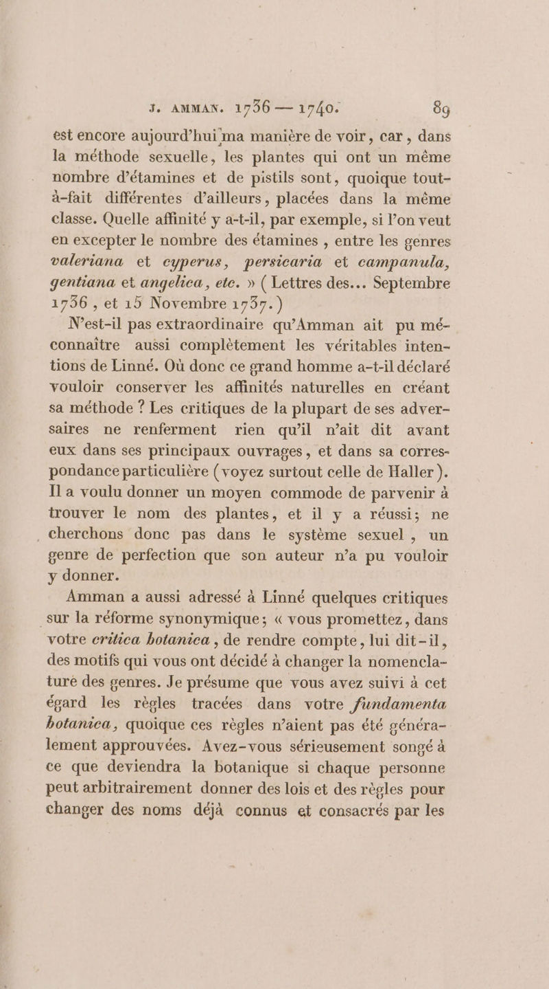 est encore aujourd’hui ma manière de voir, car, dans la méthode sexuelle, les plantes qui ont un même nombre d’étamines et de pistils sont, quoique tout- à-fait différentes d’ailleurs, placées dans la même classe. Quelle affinité y a-t-il, par exemple, si l’on veut en excepter le nombre des étamines , entre les genres valeriana et cyperus, persicaria et campanula, gentiana et angelica, ete. » ( Lettres des. Septembre 1736 , et 15 Novembre 1737.) N’est-il pas extraordinaire qu’Amman ait pu mé- connaître aussi complètement les véritables inten- tions de Linné. Où donc ce grand homme a-t-il déclaré vouloir conserver les affinités naturelles en créant sa méthode ? Les critiques de la plupart de ses adver- saires ne renferment rien qu'il n’ait dit avant eux dans ses principaux ouvrages, et dans sa corres- pondance particulière (voyez surtout celle de Haller ). Il a voulu donner un moyen commode de parvenir à trouver le nom des plantes, et il y a réussi; ne . cherchons donc pas dans le système sexuel , un genre de perfection que son auteur n’a pu vouloir y donner. Amman a aussi adressé à Linné quelques critiques _sur la réforme synonymique; « vous promettez, dans votre criica botanica , de rendre compte, lui dit-il, des motifs qui vous ont décidé à changer la nomencla- ture des genres. Je présume que vous avez suivi à cet égard les règles tracées dans votre füundamenta botanica, quoique ces règles n’aient pas été généra- lement approuvées. Avez-vous sérisusement songé à ce que deviendra la botanique si chaque personne peut arbitrairement donner des lois et des règles pour changer des noms déjà connus et consacrés par les