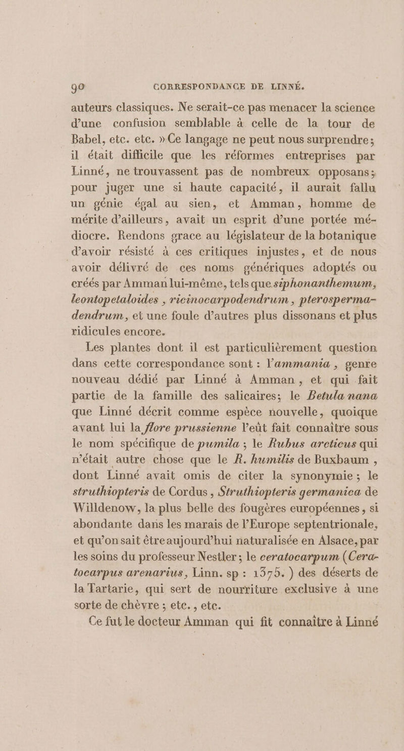 auteurs classiques. Ne serait-ce pas menacer la science d’une confusion semblable à celle de la tour de Babel, etc. etc. » Ce langage ne peut nous surprendre; il était difficile que les réformes entreprises par Linné, ne trouvassent pas de nombreux opposans; pour juger une si haute capacité, il aurait fallu un génie égal au sien, et Amman, homme de mérite dailleurs, avait un esprit d’une portée mé- diocre. Rendons grace au lépislateur de la botanique d’avoir résisté à ces critiques injustes, et de nous avoir délivré de ces noms génériques adoptés ou créés par Amman lui-même, tels que siphonanthemum, leontopetaloides , ricinocarpodendrum , pterosperma- dendrum, et une foule d’autres plus dissonans et plus ridicules encore. Les plantes dont il est particulièrement question dans cette correspondance sont : l’'ammania , genre nouveau dédié par Linné à Amman, et qui fait partie de la famille des salicaires; le PBetula nana que Linné décrit comme espèce nouvelle, quoique avant lui la flore prussienne Veût fait connaître sous le nom spécifique de pumila ; le Rubus areticus qui n’était autre chose que le À. kumilis de Buxbaum , dont Linné avait omis de citer la synonymie; le struthiopteris de Cordus , Struthiopteris germanica de Willdenow, la plus belle des fougères européennes, si abondante dans les marais de l’Europe septentrionale, et qu’on sait étreaujourd’hui naturalisée en Alsace, par les soins du professeur Nestler ; le ceratocarpum (Cera- tocarpus arenarius, Linn. sp : 1375. ) des déserts de la Tartarie, qui sert de nourriture exclusive à une sorte de chèvre ; etc. , etc. Ce fut le docteur Amman qui fit connaitre à Linné