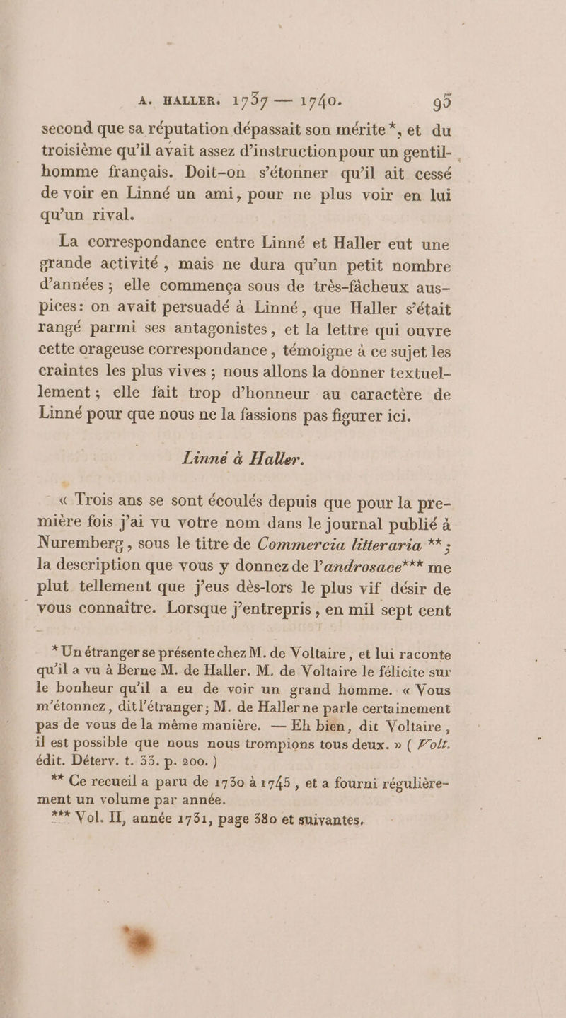 second que sa réputation dépassait son mérite *, et du troisième qu’il avait assez d'instruction pour un gentil- homme français. Doit-on s'étonner qu’il ait cessé de voir en Linné un ami, pour ne plus voir en lui qu’un rival. La correspondance entre Linné et Haller eut une grande activité, mais ne dura qu’un petit nombre d'années ; elle commença sous de trés-fâcheux aus- pices: on avait persuadé à Linné, que Haller s'était rangé parmi ses antagonistes, et la lettre qui ouvre cette orageuse Correspondance , témoigne à ce sujet les craintes les plus vives ; nous allons la donner textuel- lement; elle fait trop d'honneur au caractère de Linné pour que nous ne la fassions pas figurer ici. Linné à Haller. «Trois ans se sont écoulés depuis que pour la pre- miere fois Jai vu votre nom dans le journal publié à Nuremberg , sous le titre de Commercia hitteraria * ; la description que vous y donnez de l’androsace*** me plut tellement que j’eus dès-lors le plus vif désir de vous connaître. Lorsque j’entrepris , en mil sept cent * Un étranger se présente chez M. de Voltaire, et lui raconte qu’il a vu à Berne M. de Haller. M. de Voltaire le félicite sur le bonheur qu’il a eu de voir un grand homme. « Vous m'étonnez, dit l'étranger ; M. de Haller ne parle certainement pas de vous de la même manière. — Eh bien, dit Voltaire, il est possible que nous nous trompions tous deux. » ( Zolr. édit. Déterv. t. 33. p. 200.) ** Ce recueil a paru de 1730 à 1745 , et a fourni régulière- ment un volume par année. *** Vol. IT, année 1731, page 380 et suivantes,