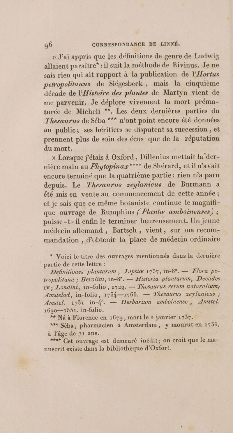 » J’ai appris que les définitions de genre de Ludwig allaient paraître” : il suit la méthode de Rivinus. Je ne sais rien qui ait rapport à la publication de l’'Hortus petropolitanus de Siégesbeck , mais la cinquième décade de l'Histoire des plantes de Martyn vient de me parvenir. Je déplore vivement la mort préma- turée de Micheli **. Les deux dernières parties du Thesaurus de Séba *** n’ont point encore été données au public; ses héritiers se disputent sa succession , et prennent plus de soin des écus que de la réputation du mort. » Lorsque j'étais à Oxford, Dillenius mettait la der- nière main au Phytopinax”*** de Shérard, et il avait encore terminé que la quatrième partie: rien n’a paru depuis. Le Thesaurus zeylanieus de Burmann a été misen vente au commencement de cette année ; et je sais que ce même botaniste continue le magnifi- que ouvrage de Rumphius { ?lantæ amboinenses) ; puisse-t-il enfin le terminer heureusement. Un jeune médecin allemand , Bartsch , vient, sur ma recom- mandation , d'obtenir la place de médecin ordinaire * Voici le titre des ouvrages mentionnés dans la dernière ‘partie de cette lettre : Definitiones plantarum , Lipsi® 1737, in-8°. — Jlora pe- tropolitana ; Berolini, in-8°. — Historia plantarum, Decades xv ; Londini, in-folio , 1729. — Thesaurus rerum naturalium; Amstelod, in-folio, 1754—1765. — Thesaurus zeylanicus ; Amstel. 1731 in-4°. — Herbariun amboinense , Amstel. 1690—7551. in-folio. ** Né à Florence en 1679 ; mort le 2 janvier 1737. *** Séba, pharmacien à Amsterdam, y mourut en 1756, à l’âge de 71 ans. ***t Cet ouvrage est demeuré inédit; on croit que le ma- nuscrit existe dans la bibliothèque d’Oxfort.