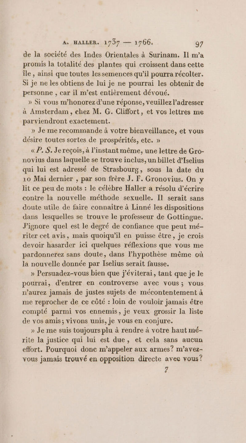 de la société des Indes Orientales à Surinam. Il m’a promis la totalité des plantes qui croissent dans cette île , ainsi que toutes les semences qu’il pourra récolter. Si je ne les obtiens de lui je ne pourrai les obtenir de personne , car il m’est entièrement dévoué. » Si vous m’honorez d’une réponse, veuillez l’adresser a Amsterdam, chez M. G. Cliffort, et vos lettres me parviendront exactement. » Je me recommande à votre bienveillance, et vous désire toutes sortes de prospérités, etc. » «P.,5. Je reçois, à l'instant même, une lettre de Gro- novius dans laquelle se trouve inclus, un billet d’Iselius qui lui est adressé de Strasbourg, sous la date du 10 Mai dernier , par son frère J. F. Gronovius. On y lit ce peu de mots : le célèbre Haller a résolu d’écrire contre la nouvelle méthode sexuelle. Il serait sans doute utile de faire connaitre à Linné les dispositions dans lesquelles se trouve le professeur de Gottingue. Jignore quel est le degré de confiance que peut mé- riter cet avis, mais quoiqu'il en puisse être, je crois devoir hasarder ici quelques réflexions que vous me pardonnerez sans doute, dans l’hypothèse même où la nouvelle donnée par Iselius serait fausse. » Persuadez-vous bien que j'éviterai, tant que je le pourrai, d'entrer en controverse avec vous; vous. n’aurez jamais de justes sujets de mécontentement à me reprocher de ce côté : loin de vouloir jamais être compté parmi vos ennemis, je veux grossir la liste de vos amis; vivons unis, je VOUS en conjure. » Je me suis toujours plu à rendre à votre haut mé- rite la justice qui lui est due, et cela sans aucun effort. Pourquoi donc m’appeler aux armes? m’avez- vous jamais trouvé en opposition directe avec vous? 7