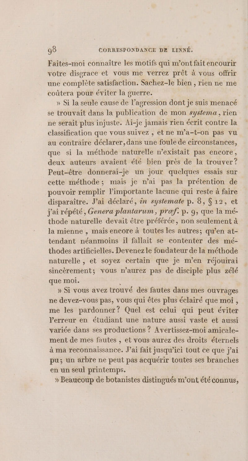 Faites-moi connaître les motifs qui m’ont fait encourir votre disgrace et vous me verrez prêt à vous offrir une complète satisfaction. Sachez-le bien , rien ne me coûtera pour éviter la guerre. » Si la seule cause de l’agression dont je suis menacé se trouvait dans la publication de mon systema, rien ne serait plus injuste. Ai-je jamais rien écrit contre la classification que vous suivez , et ne m’a-t-on pas vu au contraire déclarer, dans une foule de circonstances, que si la méthode naturelle n’existait pas encore, deux auteurs avaient été bien près de la trouver? Peut-être donneraïi-je un jour quelques essais sur cette méthode; mais je mai pas la prétention de pouvoir remplir limportante lacune qui reste à faire disparaître. J’ai déclaré, èn systemate p. 8, Ç 12, et j'ai répété, Genera plantarum, præf. p. 9, que la mé- thode naturelle devait être préférée, non seulement à la mienne , mais encore à toutes les autres; qu’en at- tendant néanmoins il fallait se contenter des mé- thodes artificielles. Devenez le fondateur de la méthode naturelle , et soyez certain que je m'en réjouirai sincèrement; vous n’aurez pas de disciple plus zélé que moi. : » Si vous avez trouvé des fautes dans mes ouvrages ne devez-vous pas, vous qui êtes plus éclairé que moi , me les pardonner? Quel est celui qui peut éviter l'erreur en étudiant une nature aussi vaste et aussi variée dans ses productions ? Avertissez-moi amicale- ment de mes fautes , et vous aurez des droits éternels à ma reconnaissance. J’ai fait jusqu’ici tout ce que j'ai pu; un arbre ne peut pas acquérir toutes ses branches en un seul printemps. » Beaucoup de botanistes distingués m’ont été connus,