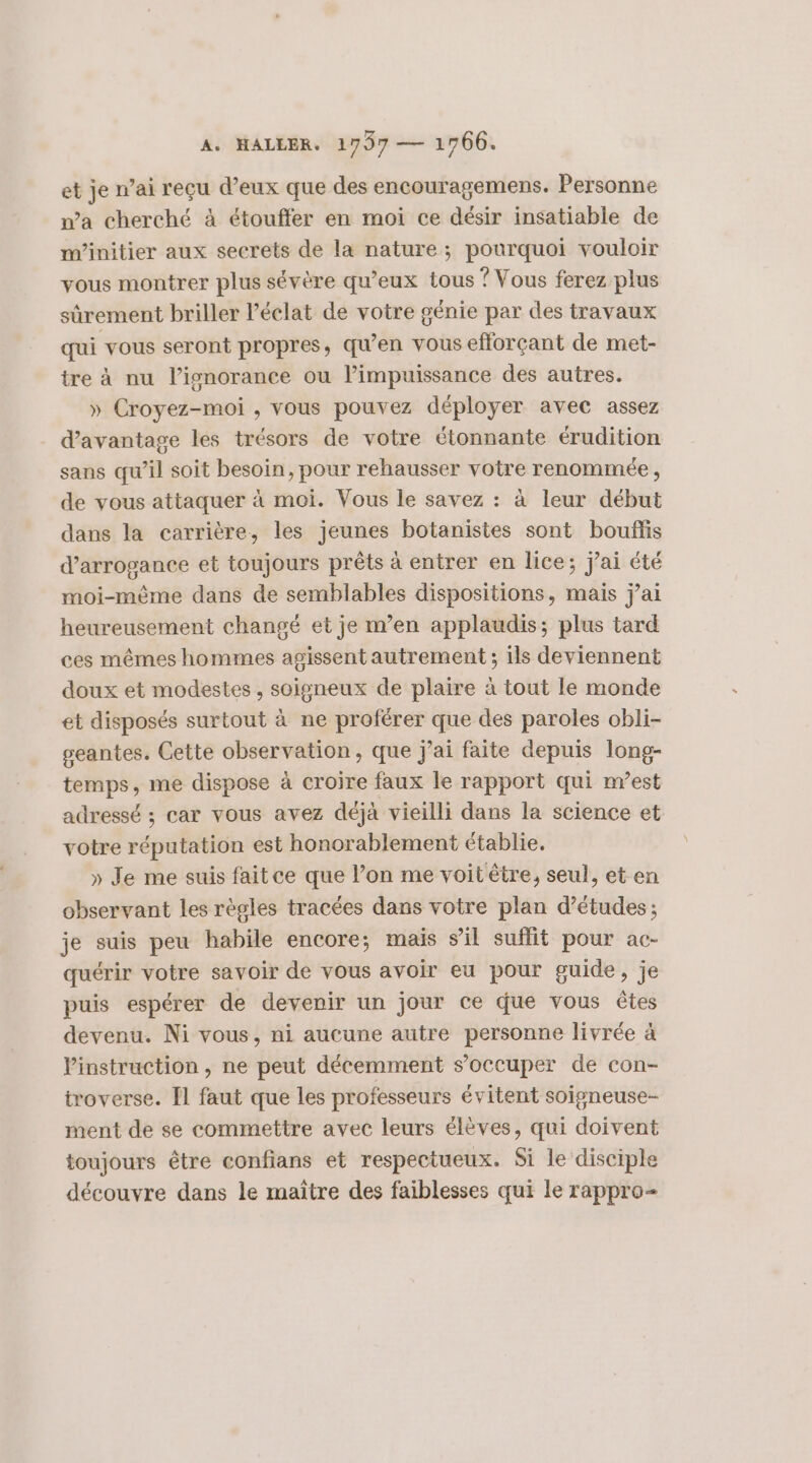 et je n’ai reçu d’eux que des encouragemens. Personne wa cherché à étouffer en moi ce désir insatiable de m’initier aux secrets de la nature; pourquoi vouloir vous montrer plus sévère qu'eux tous ? Vous ferez plus sûrement briller l'éclat de votre génie par des travaux qui vous seront propres, qu’en vous efforçant de met- tre à nu l’isnorance ou l’impuissance des autres. » Croyez-moi , vous pouvez déployer avec assez d'avantage les trésors de votre étonnante érudition sans qu’il soit besoin, pour rehausser votre renommée, de vous attaquer à moi. Vous le savez : à leur début dans la carrière, les jeunes botanistes sont bouflis d’arrogance et toujours prêts à entrer en lice; j'ai été moi-même dans de semblables dispositions, mais j’ai heureusement changé et je m’en applaudis; plus tard ces mêmes hommes agissent autrement ; ils deviennent doux et modestes, soigneux de plaire à tout le monde et disposés surtout à ne proférer que des paroles obli- geantes. Cette observation, que j'ai faite depuis long- temps, me dispose à croire faux le rapport qui nvest adressé ; car vous avez déjà vieilli dans la science et votre réputation est honorablement établie. » Je me suis faitce que l’on me voit être, seul, et en observant les règles tracées dans votre plan d’études; je suis peu habile encore; mais sil suflit pour ac- quérir votre savoir de vous avoir eu pour guide, je puis espérer de devenir un jour ce que vous êtes devenu. Ni vous, ni aucune autre personne livrée à Vinstruction , ne peut décemment s’occuper de con- troverse. Îl faut que les professeurs évitent soigneuse- ment de se commettre avec leurs élèves, qui doivent toujours être confians et respectueux. Si le disciple découvre dans le maître des faiblesses qui le rappro-