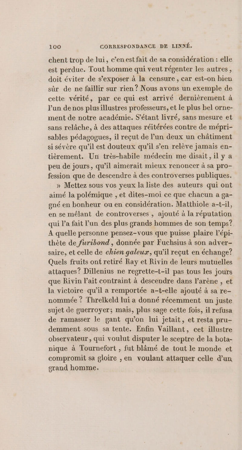 chent trop de lui, c’enest fait de sa considération : elle est perdue. Tout homme qui veut régenter les autres, doit éviter de s’exposer à la censure, car est-on bien sûr de ne faillir sur rien ? Nous avons un exemple de cette vérité, par ce qui est arrivé dernièrement à l’un de nos plusillustres professeurs, et Le plus bel orne- ment de notre académie. S’étant livré, sans mesure et sans relâche, à des attaques réitérées contre de mépri- sables pédagogues, il reçut de l’un deux un châtiment si sévère qu’il est douteux qu’il s’en relève jamais en- tièrement. Un très-habile médecin me disait, il y a peu de jours, qu’il aimerait mieux renoncer à sa pro- fession que de descendre à des controverses publiques. » Mettez sous vos yeux la liste des auteurs qui ont aimé la polémique , et dites-moi ce que chacun a ga- gné en bonheur ou en considération. Matthiole a-t-il, en se mêlant de controverses , ajouté à la réputation qui l’a fait l’un des plus grands hommes de son temps? À quelle personne pensez-vous que puisse plaire lépi- thète de furibond , donnée par Fuchsius à son adver- saire, et celle de chien galeux, qu’il reçut en échange? Quels fruits ont retiré Ray et Rivin de leurs mutuelles attaques? Dillenius ne regrette-t-il pas tous les jours que Rivin l'ait contraint à descendre dans l’arène , et la victoire qu’il a remportée a-t-elle ajouté à sa re- nommée ? Threlkeld lui a donné récemment un juste sujet de guerroyer; mais, plus sage cette fois, il refusa de ramasser le gant qu’on lui jetait, et resta pru- demment sous sa tente. Enfin Vaillant, cet illustre observateur, qui voulut disputer le sceptre de la bota- nique à Tournefort , fut blâmé de tout le monde et compromit sa gloire , en voulant attaquer celle d’un orand homme.