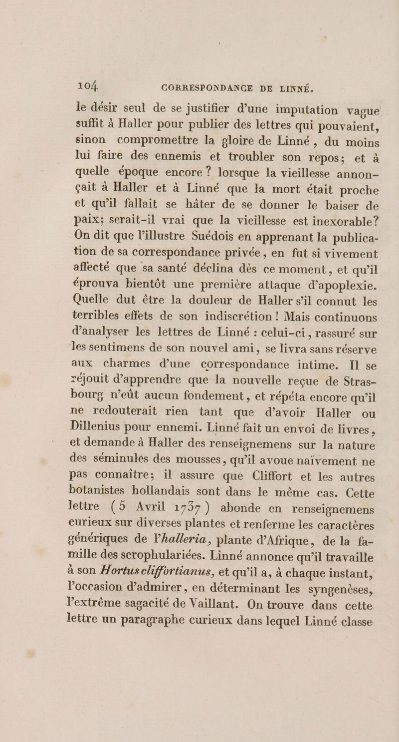 le désir seul de se justifier d’une imputation vague suffit à Haller pour publier des lettres qui pouvaient, sinon compromettre la gloire de Linné, du moins lui faire des ennemis et troubler son repos; et à quelle époque encore ? lorsque la vieillesse annon- çait à Haller et à Linné que la mort était proche et qu’il fallait se hâter de se donner le baiser de paix; serait-il vrai que la vieillesse est inexorable ? On dit que l’illustre Suédois en apprenant la publica- tion de sa correspondance privée, en fut si vivement affecté que sa santé déclina dès ce moment , et qu’il éprouva bientôt une première attaque d’apoplexie. Quelle dut être la douleur de Haller s’il connut les terribles effets de son indiscrétion ! Mais continuons d'analyser les lettres de Linné : celui-ci, rassuré sur les sentimens de son nouvel ami, se livra sans réserve aux Charmes d’une correspondance intime. Il se réjouit d'apprendre que la nouvelle reçue de Stras- bourg n’eût aucun fondement , et répéta encore qu’il ne redouterait rien tant que d’avoir Haller ou Dillenius pour ennemi. Linné fait un envoi de livres ; et demande à Haller des renseignemens sur la nature des séminulés des mousses, qu’il avoue naïvement ne pas connaître; il assure que Cliffort et les autres botanistes hollandais sont dans le même cas. Cette lettre (5 Avril 1737) abonde en renseignemens curieux sur diverses plantes et renferme les caractères génériques de Vhalleria, plante d'Afrique, de la fa- mille des scrophulariées. Linné annonce qu’il travaille à son Hortus chiffortianus, et qu’il a, à chaque instant, l’occasion d’admirer , en déterminant les syngenèses, Pextrème sagacité de Vaillant. On trouve dans cette lettre un paragraphe curieux dans lequel Linné classe