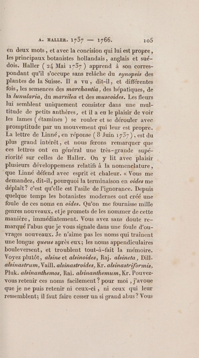 en deux mots, et avec la concision qui lui est propre, les principaux botanistes hollandais, anglais et sué- dois. Haller ( 24 Mai 1757) apprend à son corres- pondant qu’il s’occupe sans relâche du synopsis des plantes de la Suisse. Il a vu, dit-il, et différentes fois, les semences des marchantia, des hépatiques, de la lunularia, du marsilea et des muscoides. Les fleurs lui semblent uniquement consister dans une mul- titude de petits anthères, et il a eu le plaisir de voir les lames ( étamines ) se rouler et se dérouler avec promptitude par un mouvement qui leur est propre. La lettre de Linné, en réponse ( 8 Juin 1737), est du plus grand intérêt, et nous ferons remarquer que ces lettres ont en général une très-grande supé- riorité sur celles de Haller. On y lit avec plaisir plusieurs développemens relatifs à la nomenclature, que Linné défend avec esprit et chaleur. « Vous me demandez, dit-il, pourquoi la terminaison en oides me déplait? c’est qu’elle est l’asile de l'ignorance. Depuis quelque temps les botanistes modernes ont créé une foule de ces noms en otdes. Qu’on me fournisse mille genres nouveaux, et je promets de les nommer de cette manière, immédiatement. Vous avez sans doute re- marqué l’abus que je vous signale dans une foule d’ou- vrages nouveaux. Je n’aime pas les noms qui traînent une longue queue après eux; les noms appendiculaires bouleversent, et troublent tout-à-fait la mémoire. Voyez plutôt, alsine et alsinoides, Raj. alsineta, Dill. alsinastrum, Vaïll. alsinastroides, Kr. alsinastriformis, Pluk. a/sinanthemos, Raï. alsinanthemum, Kr. Pouvez- vous retenir ces noms facilement ? pour moi , j'avoue que je ne puis retenir ni Ceux-ci, ni ceux qui leur ressemblent; il faut faire cesser un si grand abus ? Vous