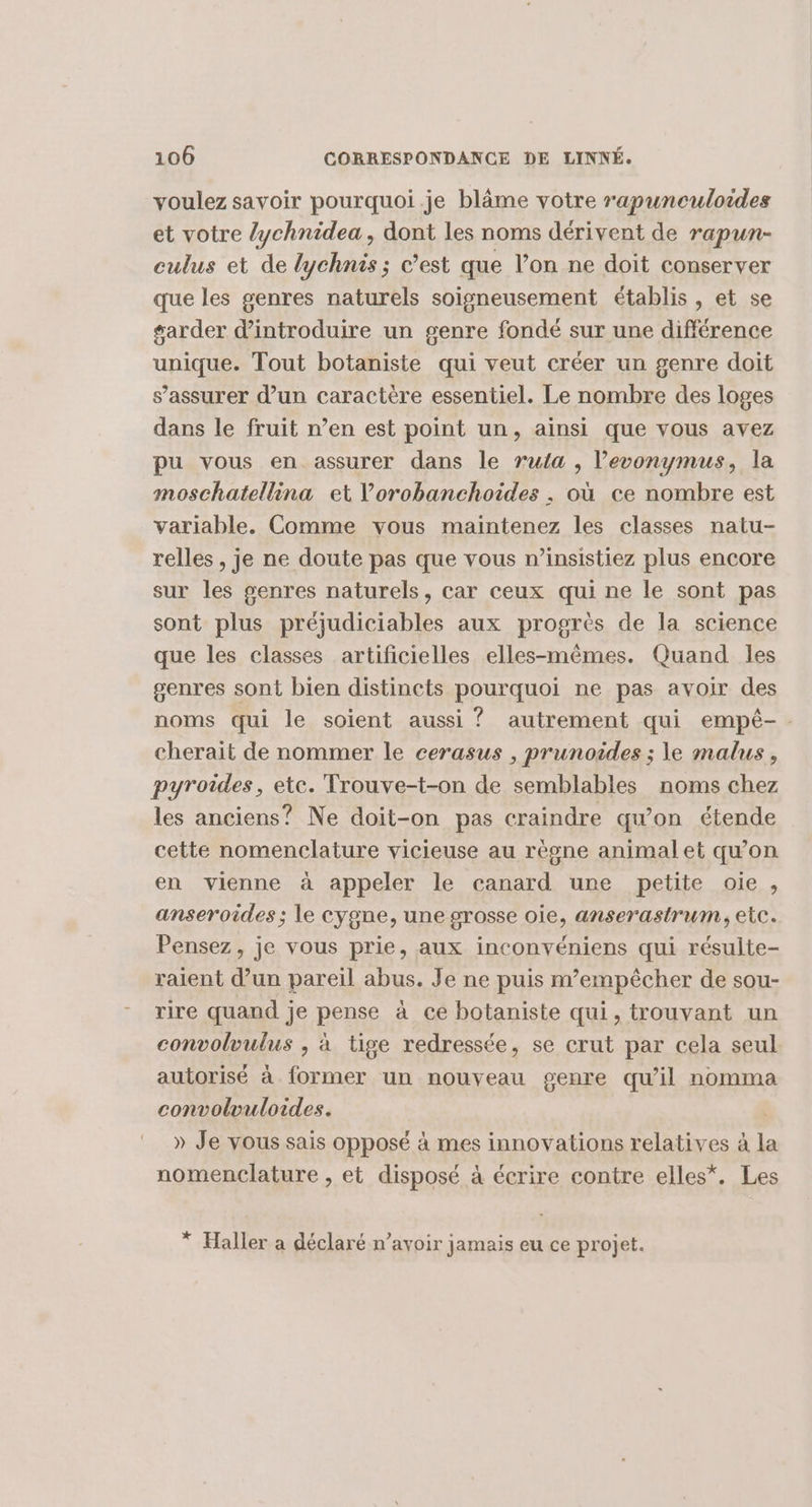 voulez savoir pourquoi.je blâme votre rapunculoides et votre lychnidea, dont les noms dérivent de rapun- culus et de lychnis ; c’est que l’on ne doit conserver que les genres naturels soigneusement établis , et se #arder d'introduire un genre fondé sur une différence unique. Tout botaniste qui veut créer un genre doit s’assurer d’un caractère essentiel. Le nombre des loges dans le fruit n’en est point un, ainsi que vous avez pu vous en assurer dans le ruta , l’evonymus, la moschatellina et lorobanchoides . où ce nombre est variable. Comme vous maintenez les classes natu- relles , je ne doute pas que vous n’insistiez plus encore sur les genres naturels, car ceux qui ne le sont pas sont plus préjudiciables aux progrès de la science que les classes artificielles elles-mêmes. Quand les genres sont bien distincts pourquoi ne pas avoir des noms qui le soient aussi ? autrement qui empé-. cherait de nommer le cerasus , prunoides ; le malus, pyroides, etc. Trouve-t-on de semblables noms chez les anciens? Ne doit-on pas craindre qu'on étende cette nomenclature vicieuse au règne animal et qu’on en vienne à appeler le canard une petite oie , anseroides ; le cygne, une grosse oie, anserastrum, etc. Pensez, je vous prie, aux inconvéniens qui résulte- raient d’un pareil abus. Je ne puis m’empêcher de sou- rire quand je pense à ce botaniste qui, trouvant un convolvulus , à tige redressée, se crut par cela seul. autorisé à former un nouveau genre qu’il nomma convolvuloides. » Je vous sais opposé à mes innovations relatives à la nomenclature , et disposé à écrire contre elles*, Les * Haller a déclaré n’avoir jamais eu ce projet.